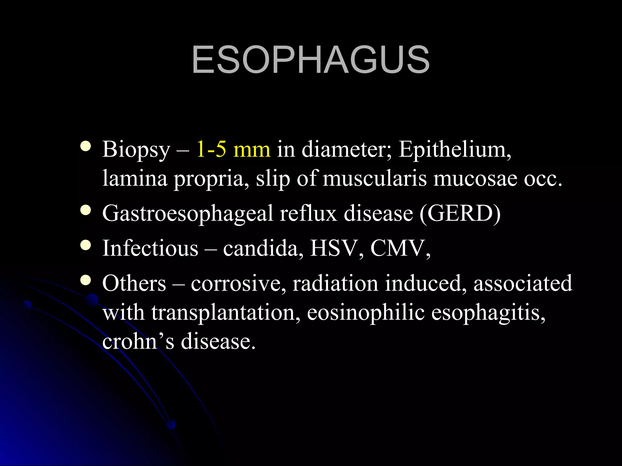 ESOPHAGUSESOPHAGUS
 Biopsy –Biopsy – 1-5 mm1-5 mm in diameter; Epithelium,in diameter; Epithelium,
lamina propria, slip of muscularis mucosae occ.lamina propria, slip of muscularis mucosae occ.
 Gastroesophageal reflux disease (GERD)Gastroesophageal reflux disease (GERD)
 Infectious – candida, HSV, CMV,Infectious – candida, HSV, CMV,
 Others – corrosive, radiation induced, associatedOthers – corrosive, radiation induced, associated
with transplantation, eosinophilic esophagitis,with transplantation, eosinophilic esophagitis,
crohn’s disease.crohn’s disease.
 