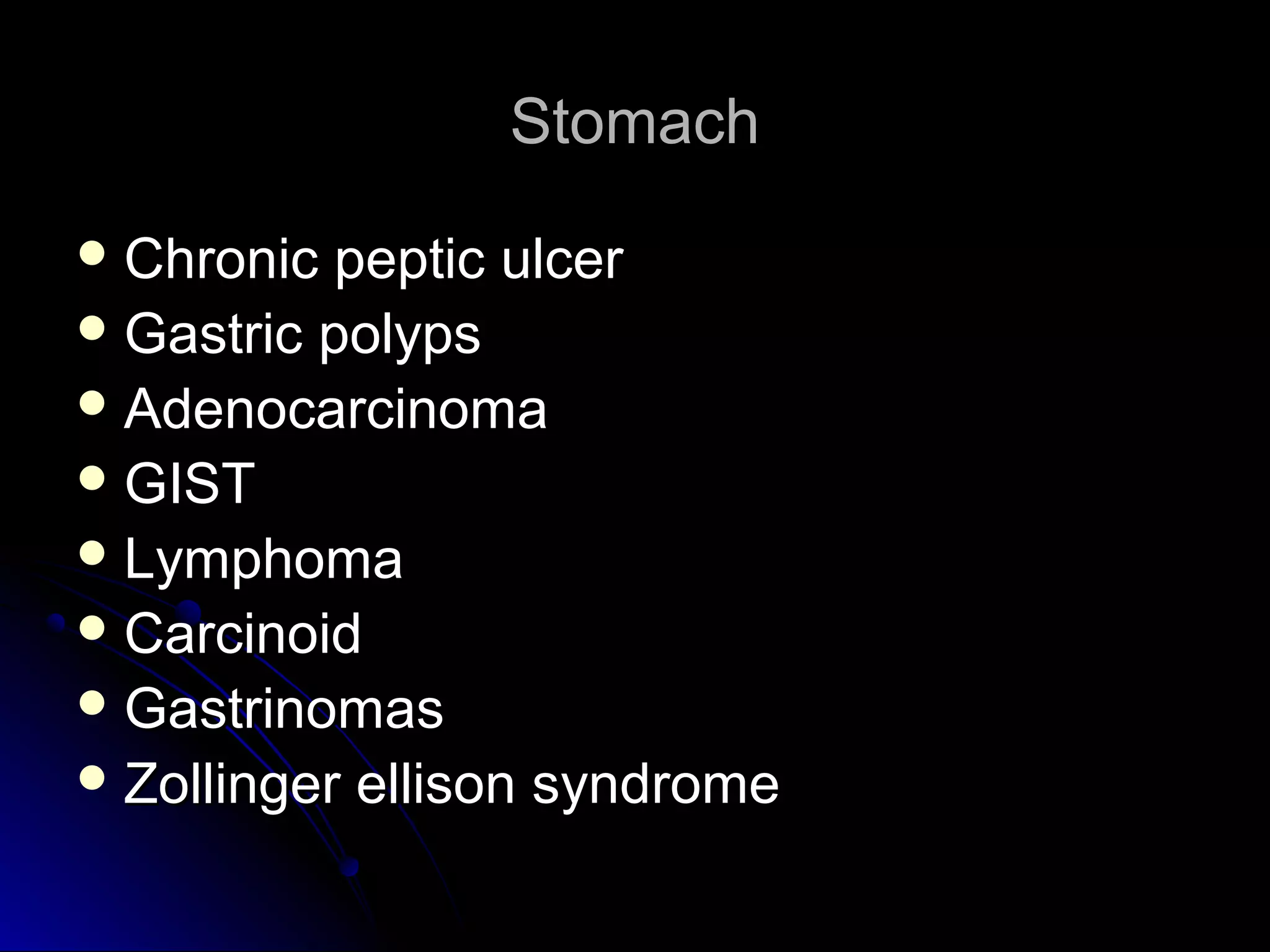 StomachStomach
 Chronic peptic ulcerChronic peptic ulcer
 Gastric polypsGastric polyps
 AdenocarcinomaAdenocarcinoma
 GISTGIST
 LymphomaLymphoma
 CarcinoidCarcinoid
 GastrinomasGastrinomas
 Zollinger ellison syndromeZollinger ellison syndrome
 