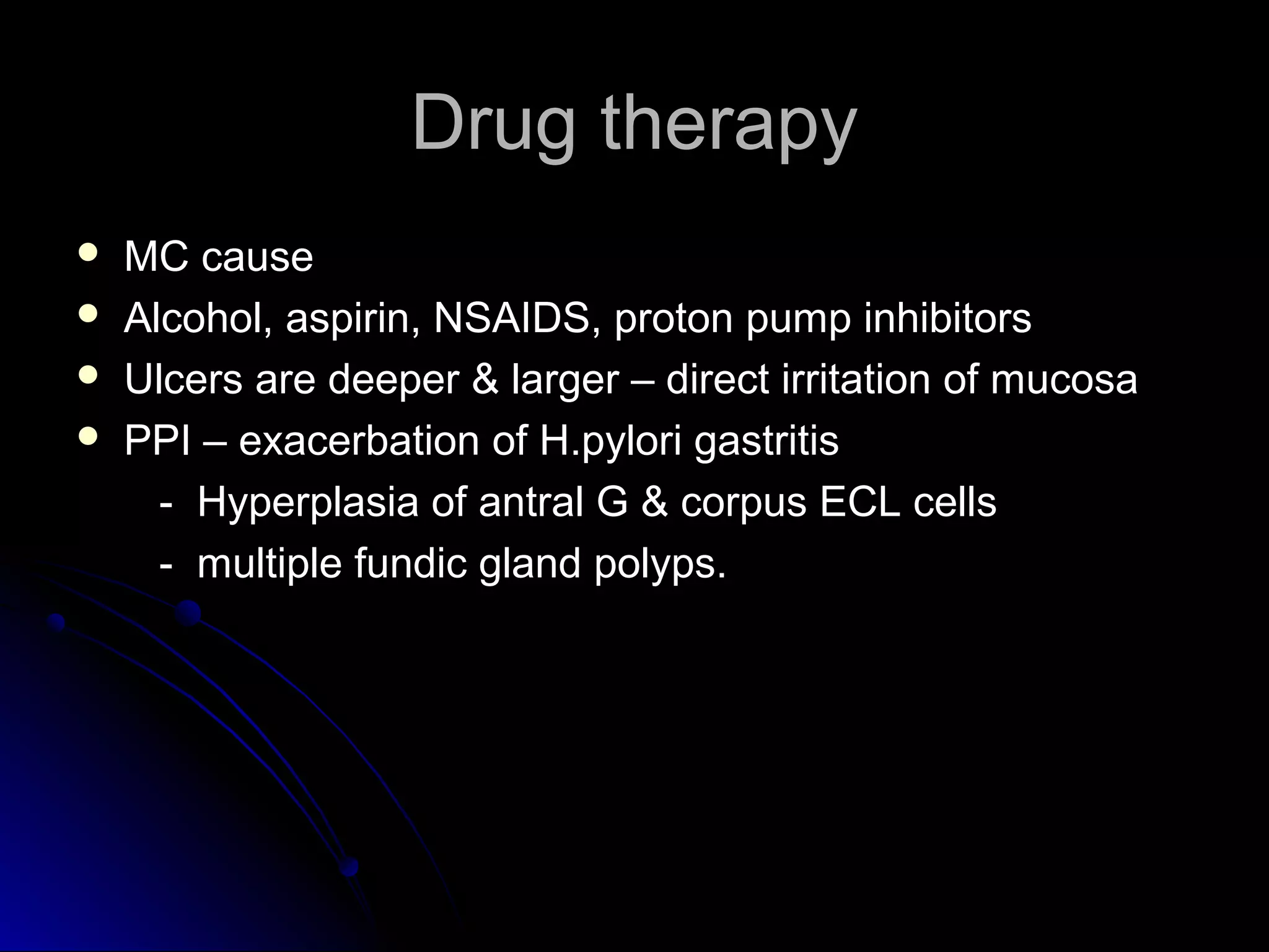 Drug therapyDrug therapy
 MC causeMC cause
 Alcohol, aspirin, NSAIDS, proton pump inhibitorsAlcohol, aspirin, NSAIDS, proton pump inhibitors
 Ulcers are deeper & larger – direct irritation of mucosaUlcers are deeper & larger – direct irritation of mucosa
 PPI – exacerbation of H.pylori gastritisPPI – exacerbation of H.pylori gastritis
- Hyperplasia of antral G & corpus ECL cells- Hyperplasia of antral G & corpus ECL cells
- multiple fundic gland polyps.- multiple fundic gland polyps.
 
