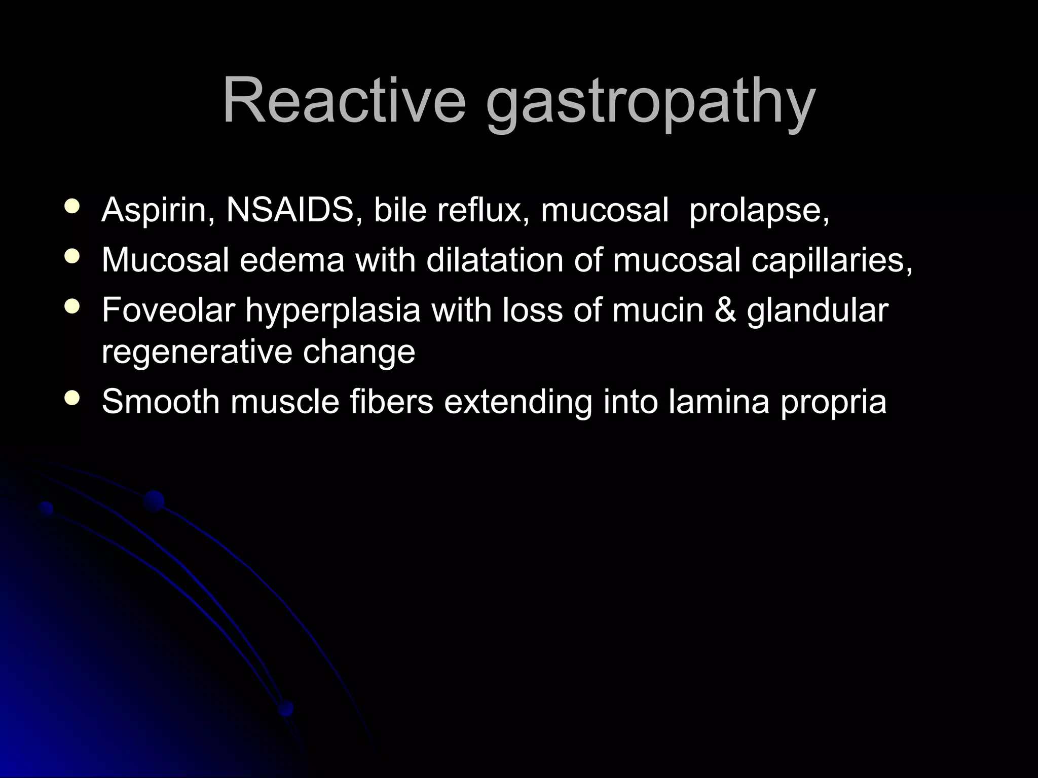 Reactive gastropathyReactive gastropathy
 Aspirin, NSAIDS, bile reflux, mucosal prolapse,Aspirin, NSAIDS, bile reflux, mucosal prolapse,
 Mucosal edema with dilatation of mucosal capillaries,Mucosal edema with dilatation of mucosal capillaries,
 Foveolar hyperplasia with loss of mucin & glandularFoveolar hyperplasia with loss of mucin & glandular
regenerative changeregenerative change
 Smooth muscle fibers extending into lamina propriaSmooth muscle fibers extending into lamina propria
 