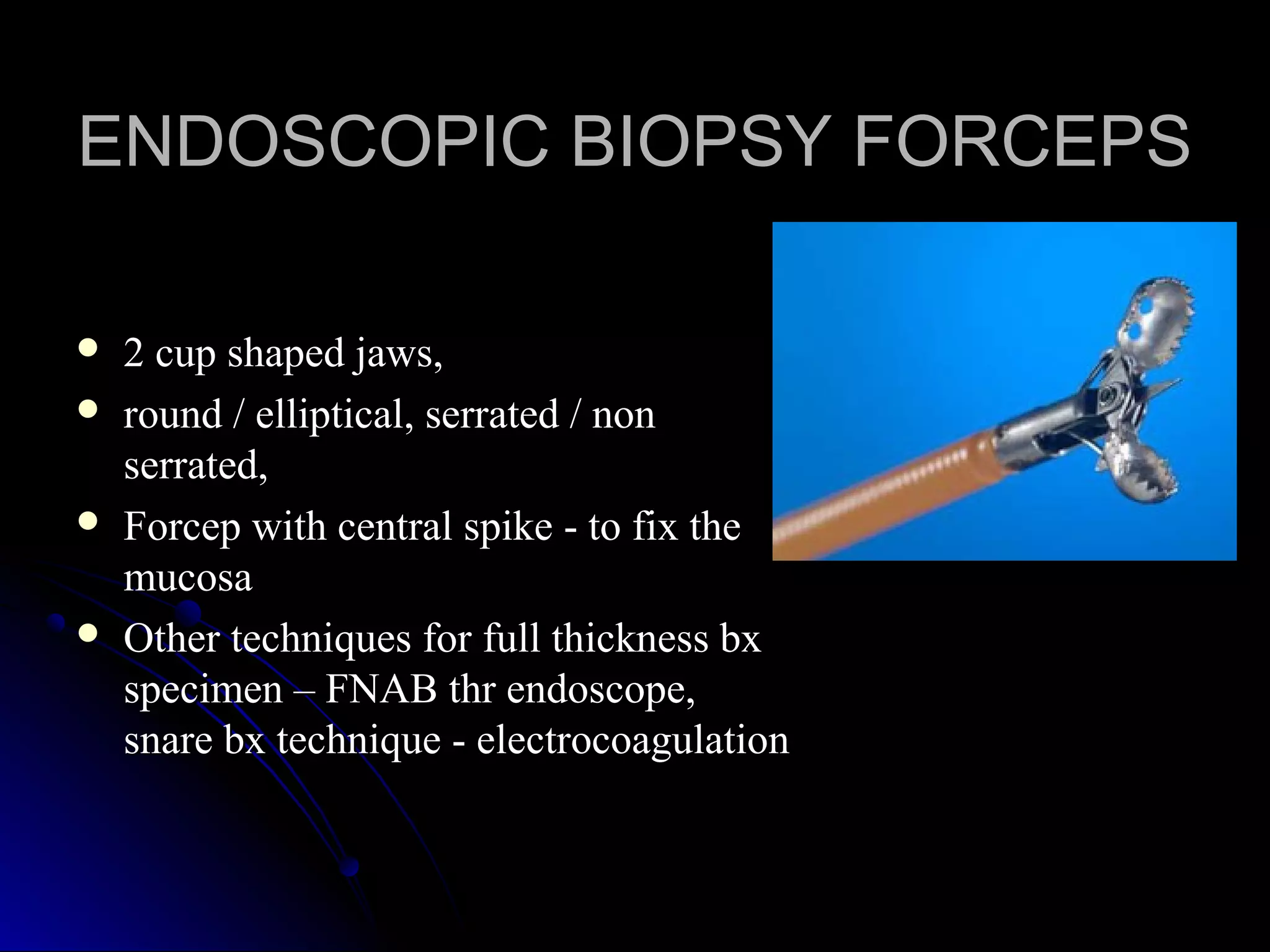  2 cup shaped jaws,2 cup shaped jaws,
 round / elliptical, serrated / nonround / elliptical, serrated / non
serrated,serrated,
 Forcep with central spike - to fix theForcep with central spike - to fix the
mucosamucosa
 Other techniques for full thickness bxOther techniques for full thickness bx
specimen – FNAB thr endoscope,specimen – FNAB thr endoscope,
snare bx technique - electrocoagulationsnare bx technique - electrocoagulation
ENDOSCOPIC BIOPSY FORCEPSENDOSCOPIC BIOPSY FORCEPS
 