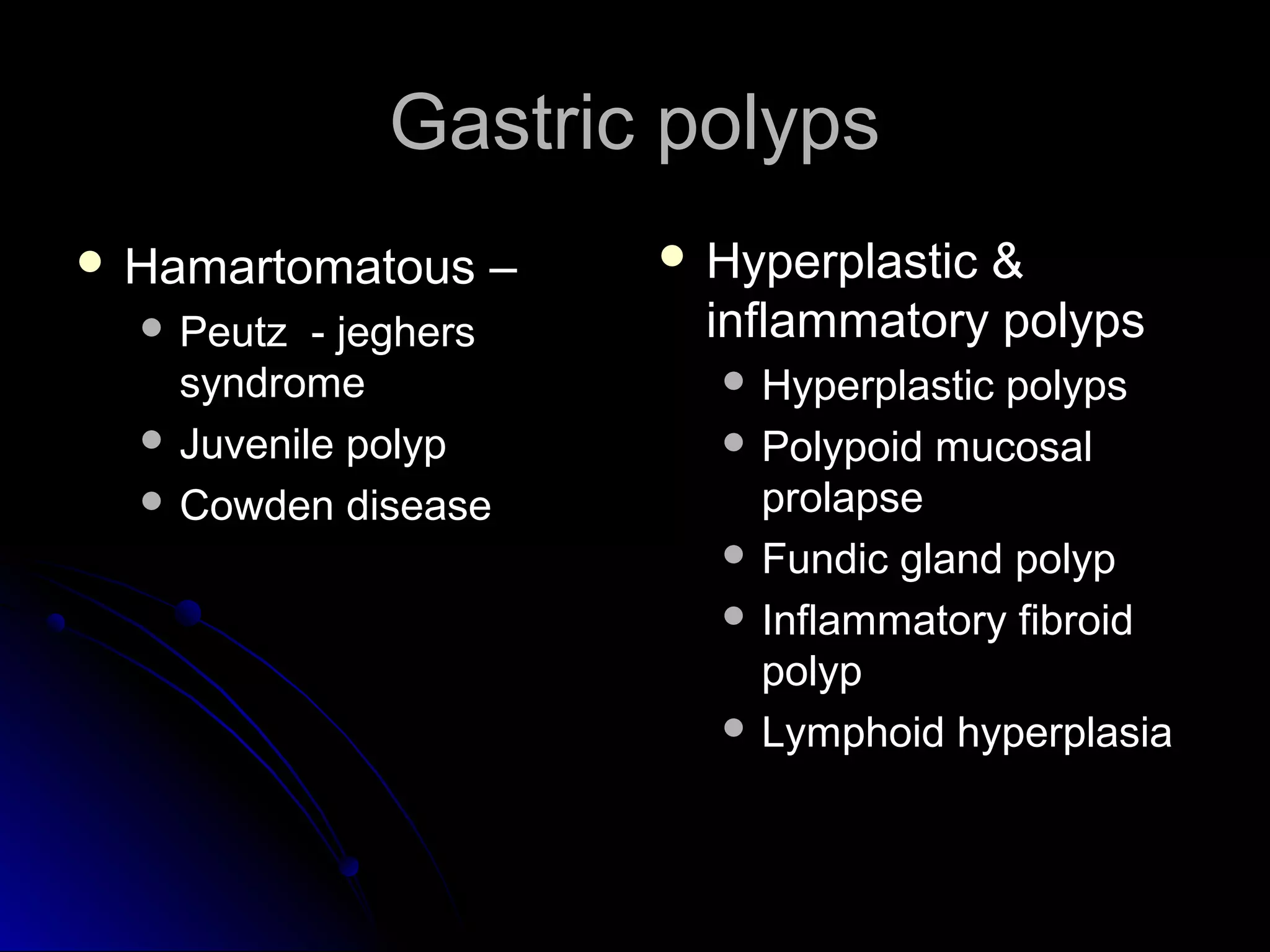 Gastric polypsGastric polyps
 Hamartomatous –Hamartomatous –
 Peutz - jeghersPeutz - jeghers
syndromesyndrome
 Juvenile polypJuvenile polyp
 Cowden diseaseCowden disease
 Hyperplastic &Hyperplastic &
inflammatory polypsinflammatory polyps
 Hyperplastic polypsHyperplastic polyps
 Polypoid mucosalPolypoid mucosal
prolapseprolapse
 Fundic gland polypFundic gland polyp
 Inflammatory fibroidInflammatory fibroid
polyppolyp
 Lymphoid hyperplasiaLymphoid hyperplasia
 