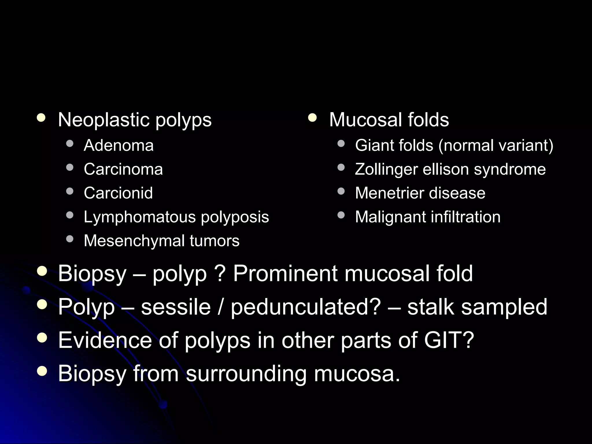  Neoplastic polypsNeoplastic polyps
 AdenomaAdenoma
 CarcinomaCarcinoma
 CarcionidCarcionid
 Lymphomatous polyposisLymphomatous polyposis
 Mesenchymal tumorsMesenchymal tumors
 Mucosal foldsMucosal folds
 Giant folds (normal variant)Giant folds (normal variant)
 Zollinger ellison syndromeZollinger ellison syndrome
 Menetrier diseaseMenetrier disease
 Malignant infiltrationMalignant infiltration
 Biopsy – polyp ? Prominent mucosal foldBiopsy – polyp ? Prominent mucosal fold
 Polyp – sessile / pedunculated? – stalk sampledPolyp – sessile / pedunculated? – stalk sampled
 Evidence of polyps in other parts of GIT?Evidence of polyps in other parts of GIT?
 Biopsy from surrounding mucosa.Biopsy from surrounding mucosa.
 