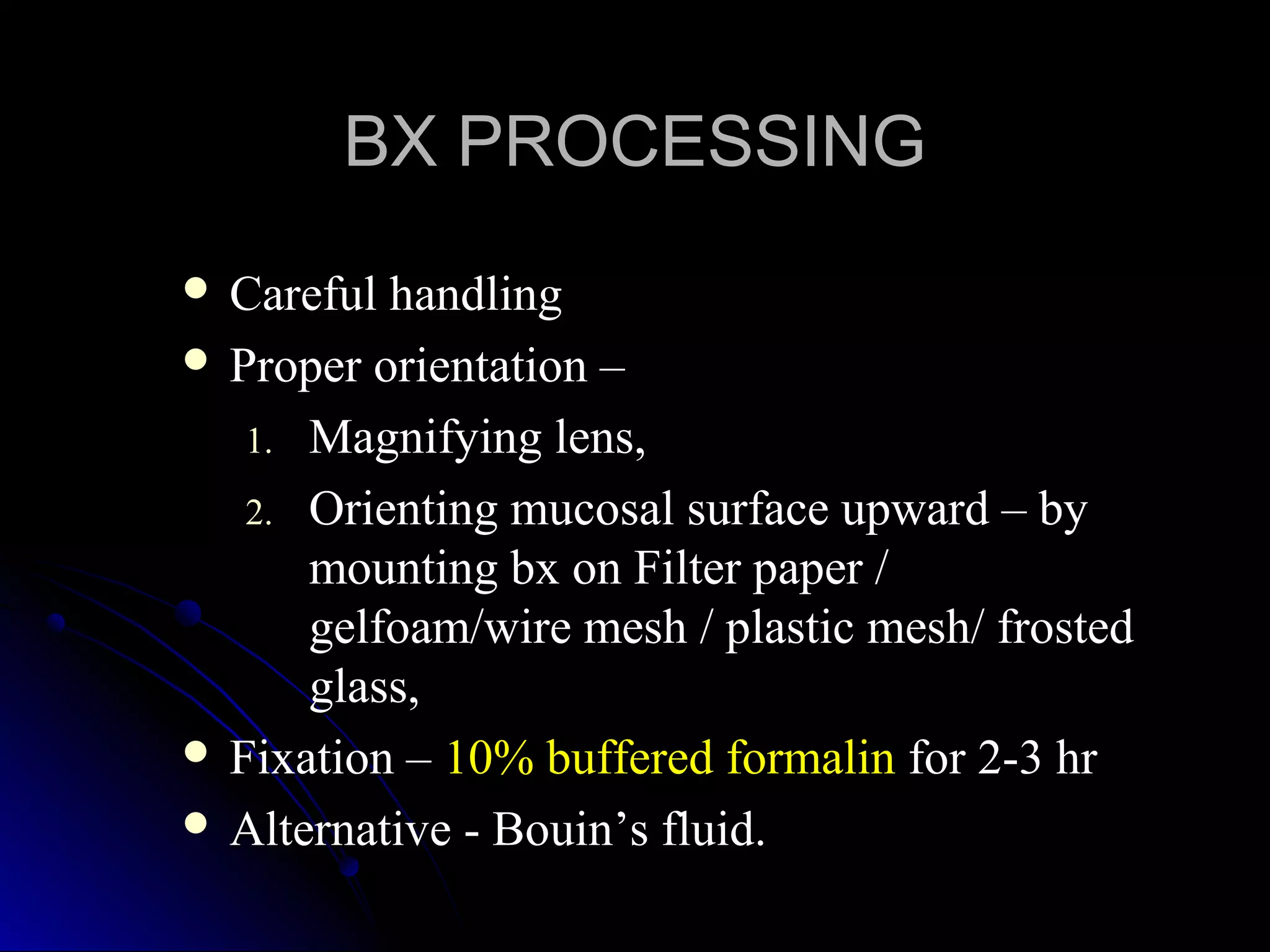  Careful handlingCareful handling
 Proper orientation –Proper orientation –
1.1. Magnifying lens,Magnifying lens,
2.2. Orienting mucosal surface upward – byOrienting mucosal surface upward – by
mounting bx on Filter paper /mounting bx on Filter paper /
gelfoam/wire mesh / plastic mesh/ frostedgelfoam/wire mesh / plastic mesh/ frosted
glass,glass,
 Fixation –Fixation – 10% buffered formalin10% buffered formalin for 2-3 hrfor 2-3 hr
 Alternative - Bouin’s fluid.Alternative - Bouin’s fluid.
BX PROCESSINGBX PROCESSING
 