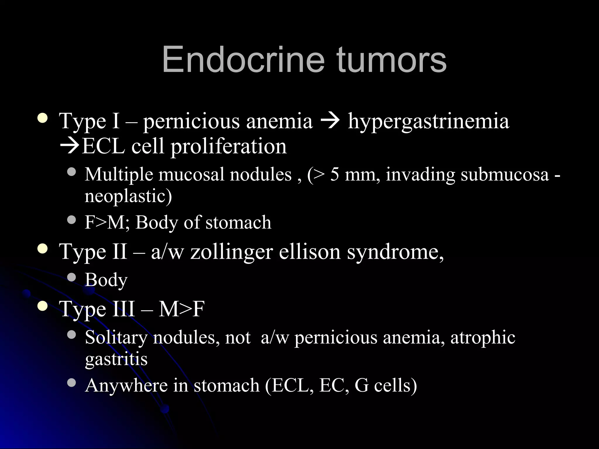  Type I – pernicious anemiaType I – pernicious anemia  hypergastrinemiahypergastrinemia
ECL cell proliferationECL cell proliferation
 Multiple mucosal nodules , (> 5 mm, invading submucosa -Multiple mucosal nodules , (> 5 mm, invading submucosa -
neoplastic)neoplastic)
 F>M; Body of stomachF>M; Body of stomach
 Type II – a/w zollinger ellison syndrome,Type II – a/w zollinger ellison syndrome,
 BodyBody
 Type III – M>FType III – M>F
 Solitary nodules, not a/w pernicious anemia, atrophicSolitary nodules, not a/w pernicious anemia, atrophic
gastritisgastritis
 Anywhere in stomach (ECL, EC, G cells)Anywhere in stomach (ECL, EC, G cells)
Endocrine tumorsEndocrine tumors
 