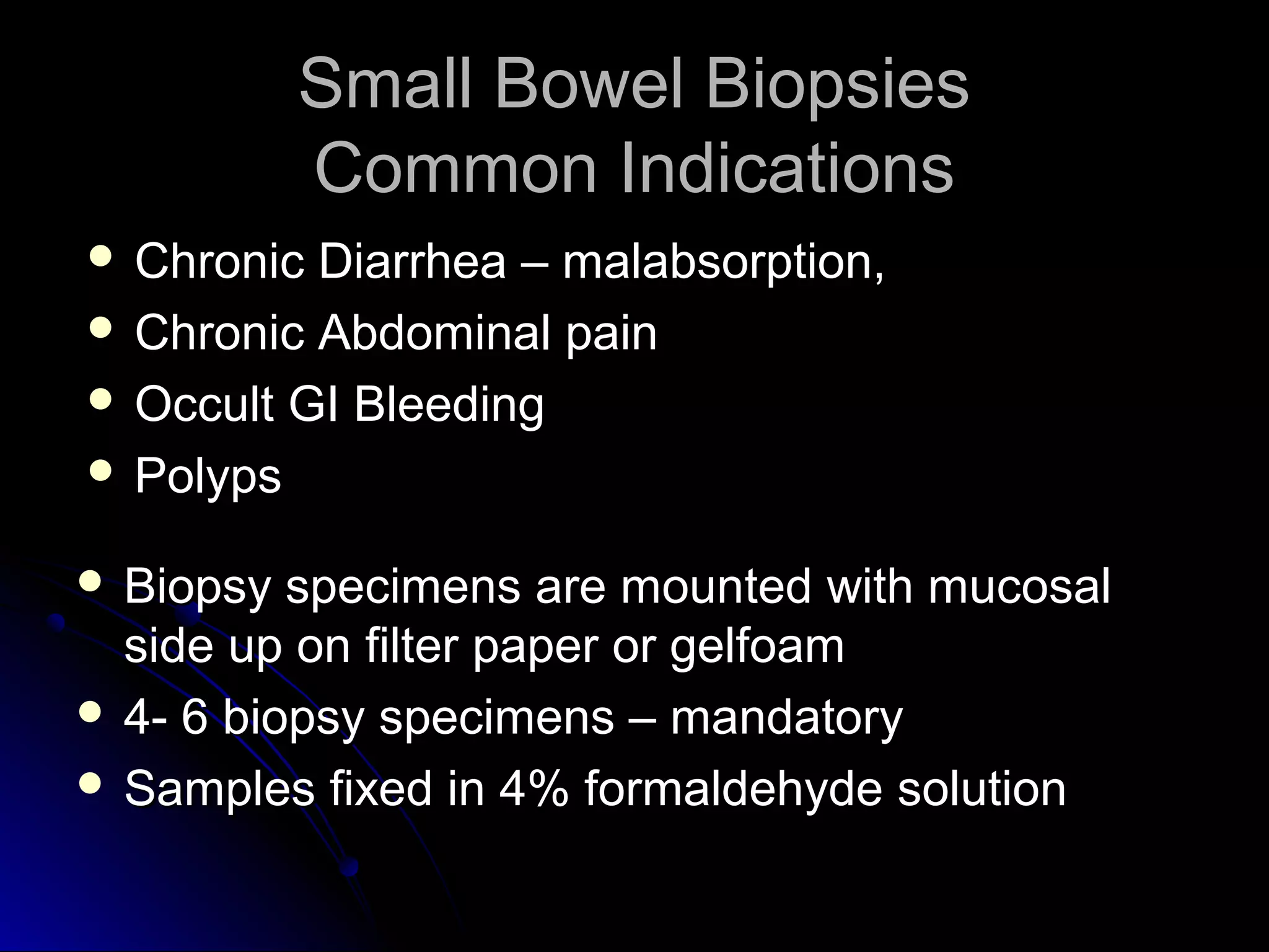 Small Bowel BiopsiesSmall Bowel Biopsies
Common IndicationsCommon Indications
 Biopsy specimens are mounted with mucosalBiopsy specimens are mounted with mucosal
side up on filter paper or gelfoamside up on filter paper or gelfoam
 4- 6 biopsy specimens – mandatory4- 6 biopsy specimens – mandatory
 Samples fixed in 4% formaldehyde solutionSamples fixed in 4% formaldehyde solution
 Chronic Diarrhea – malabsorption,Chronic Diarrhea – malabsorption,
 Chronic Abdominal painChronic Abdominal pain
 Occult GI BleedingOccult GI Bleeding
 PolypsPolyps
 