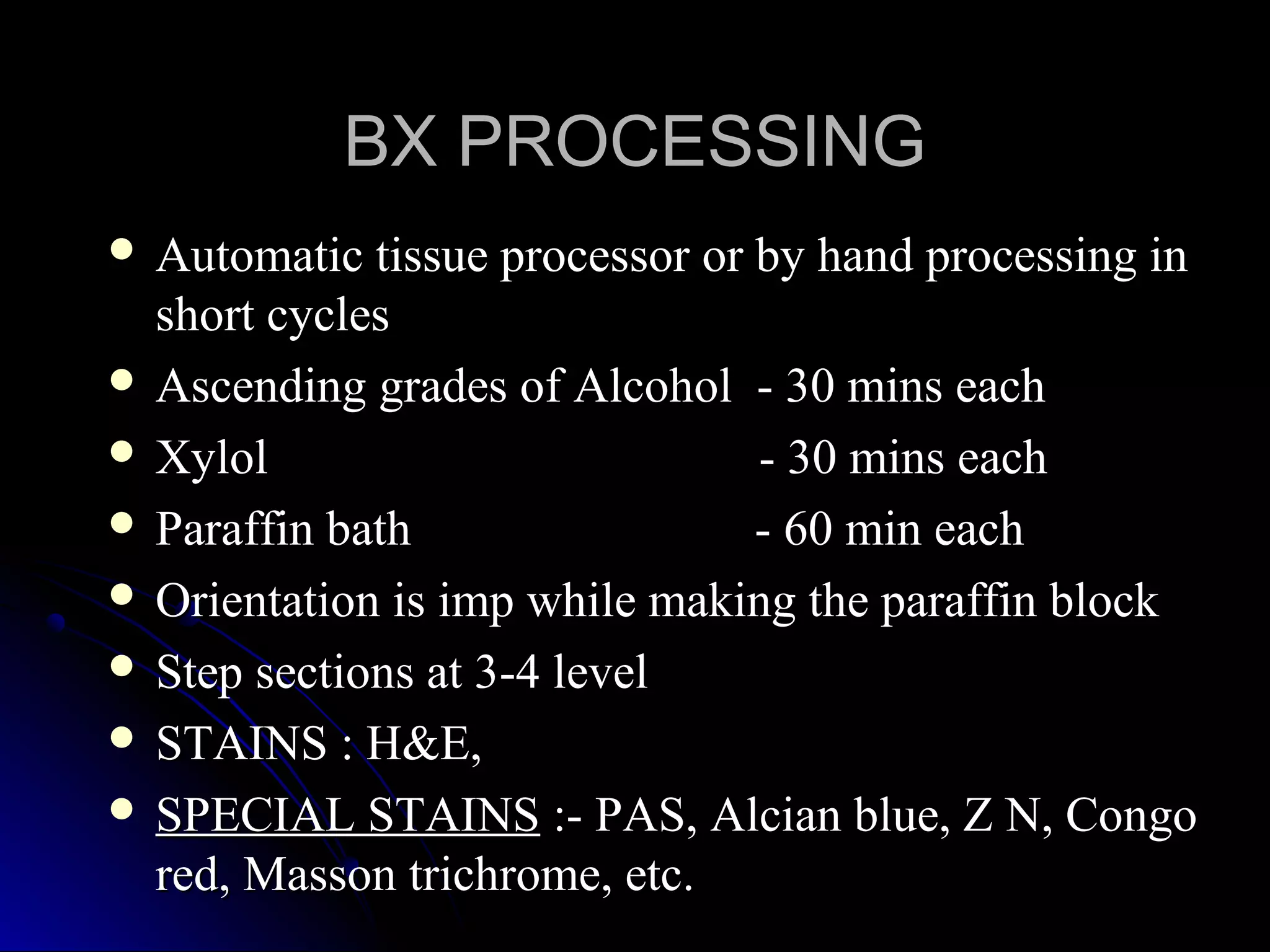  Automatic tissue processor or by hand processing inAutomatic tissue processor or by hand processing in
short cyclesshort cycles
 Ascending grades of Alcohol - 30 mins eachAscending grades of Alcohol - 30 mins each
 Xylol - 30 mins eachXylol - 30 mins each
 Paraffin bath - 60 min eachParaffin bath - 60 min each
 Orientation is imp while making the paraffin blockOrientation is imp while making the paraffin block
 Step sections at 3-4 levelStep sections at 3-4 level
 STAINS : H&E,STAINS : H&E,
 SPECIAL STAINSSPECIAL STAINS :- PAS, Alcian blue, Z N, Congo:- PAS, Alcian blue, Z N, Congo
red, Masson trichrome, etc.red, Masson trichrome, etc.
BX PROCESSINGBX PROCESSING
 