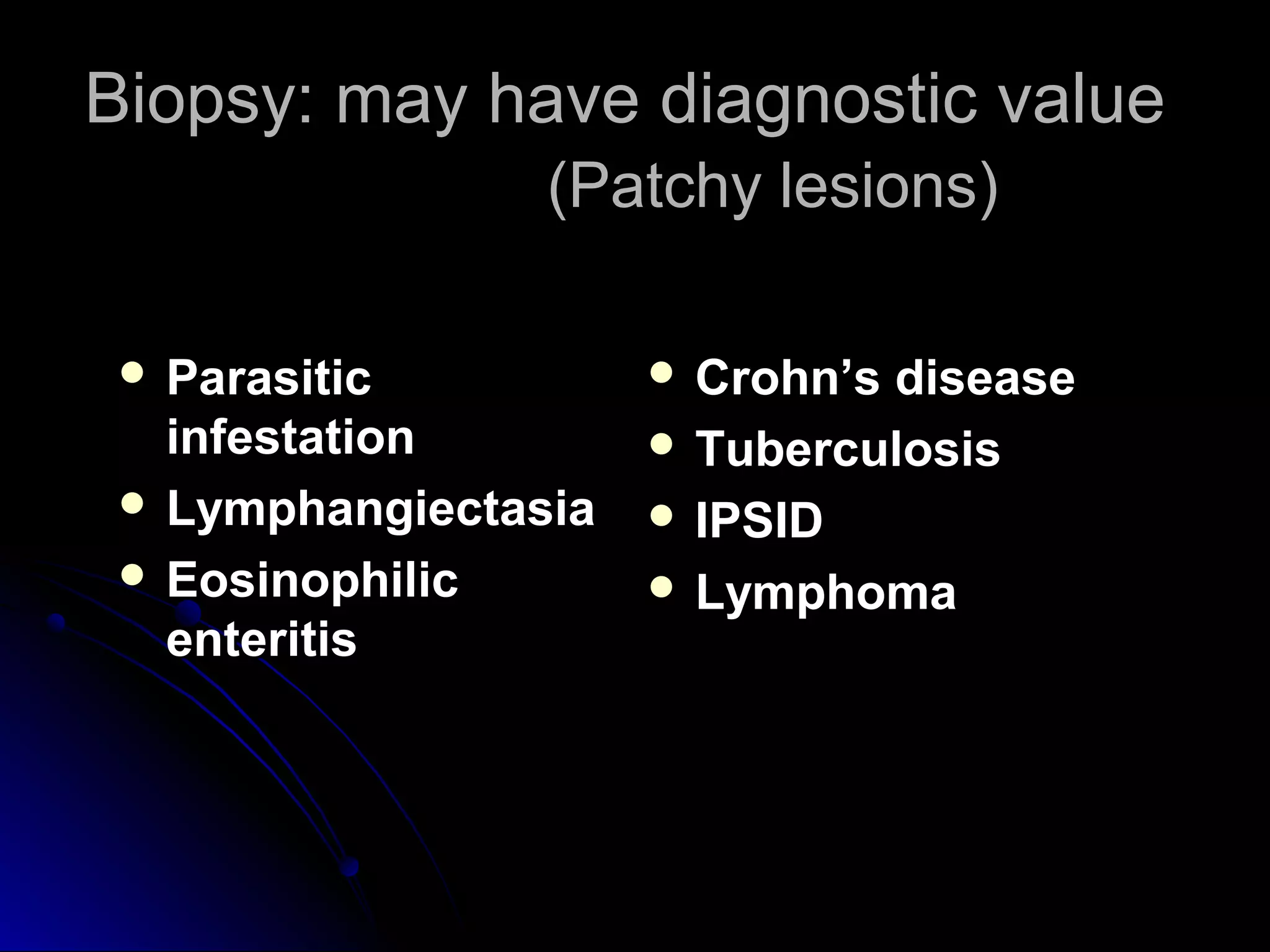 Biopsy: may have diagnostic valueBiopsy: may have diagnostic value
(Patchy lesions)(Patchy lesions)
 ParasiticParasitic
infestationinfestation
 LymphangiectasiaLymphangiectasia
 EosinophilicEosinophilic
enteritisenteritis
 Crohn’s diseaseCrohn’s disease
 TuberculosisTuberculosis
 IPSIDIPSID
 LymphomaLymphoma
 