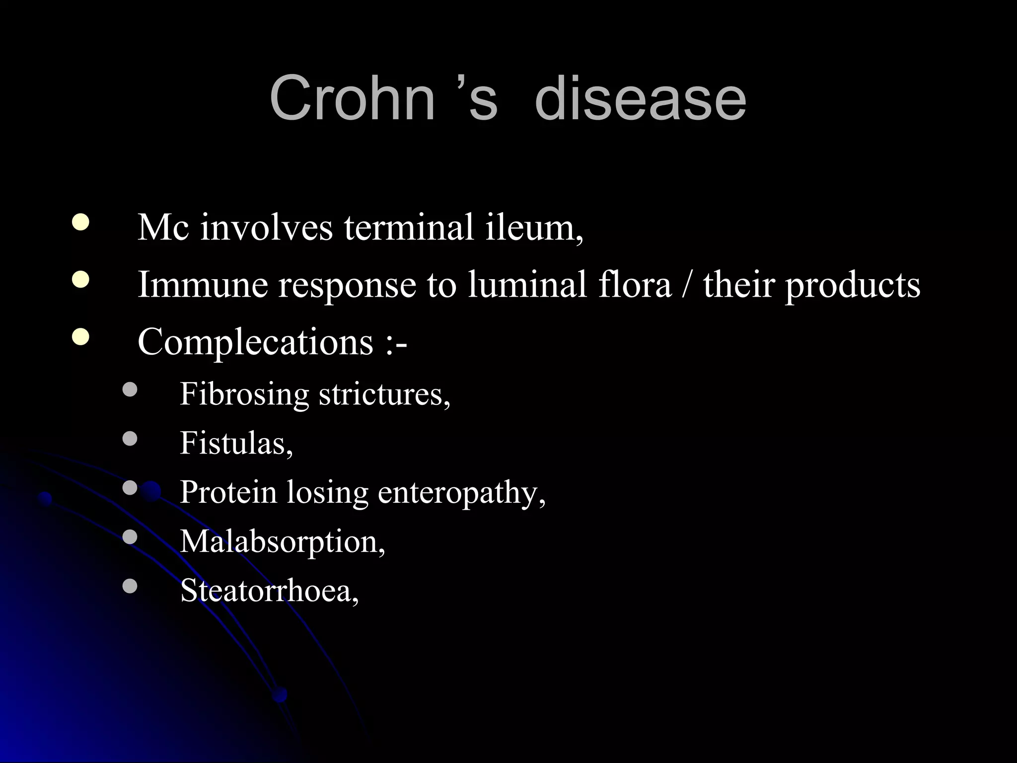 Crohn ’s diseaseCrohn ’s disease
 Mc involves terminal ileum,Mc involves terminal ileum,
 Immune response to luminal flora / their productsImmune response to luminal flora / their products
 Complecations :-Complecations :-
 Fibrosing strictures,Fibrosing strictures,
 Fistulas,Fistulas,
 Protein losing enteropathy,Protein losing enteropathy,
 Malabsorption,Malabsorption,
 Steatorrhoea,Steatorrhoea,
 