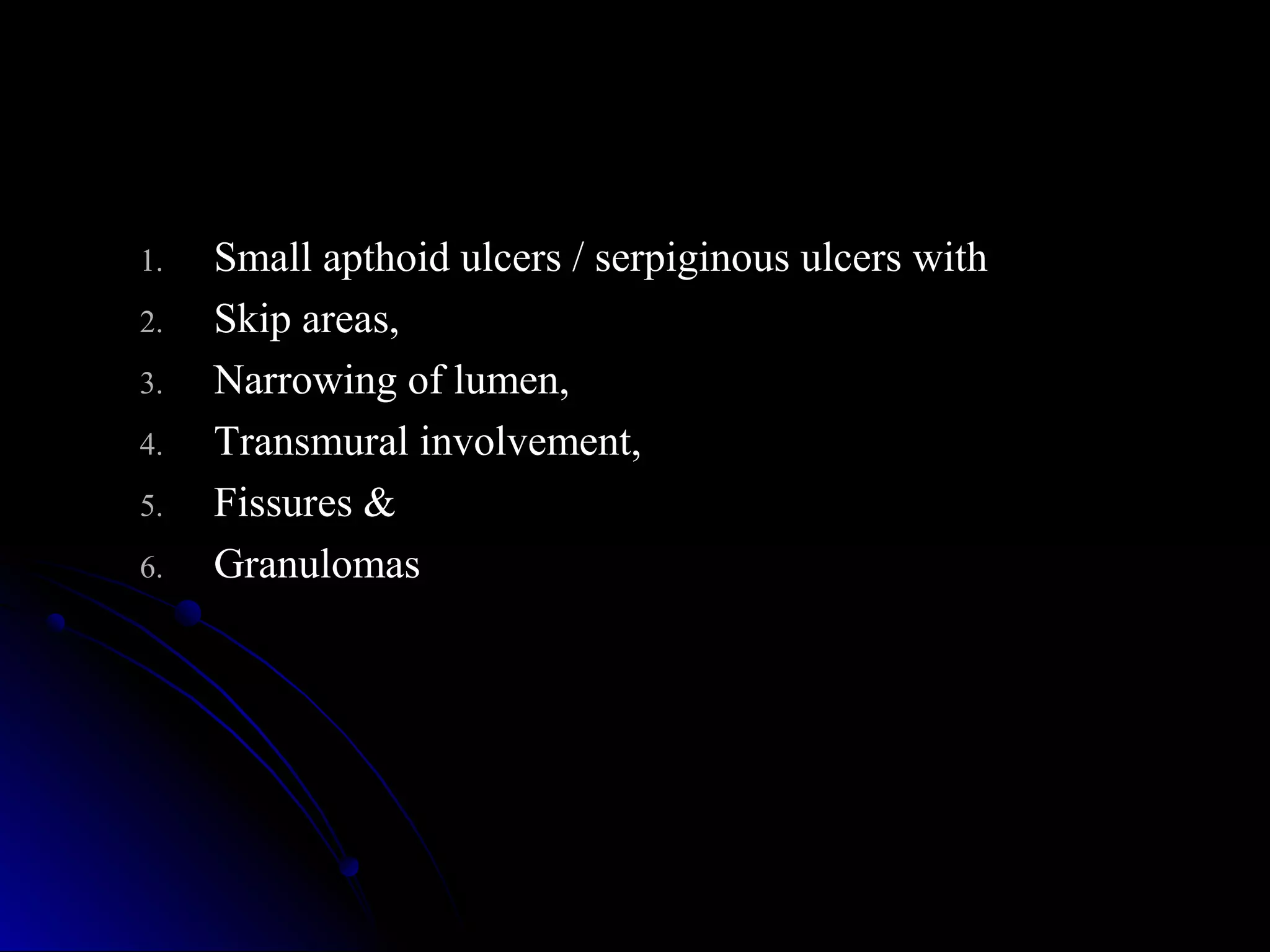 1.1. Small apthoid ulcers / serpiginous ulcers withSmall apthoid ulcers / serpiginous ulcers with
2.2. Skip areas,Skip areas,
3.3. Narrowing of lumen,Narrowing of lumen,
4.4. Transmural involvement,Transmural involvement,
5.5. Fissures &Fissures &
6.6. GranulomasGranulomas
 