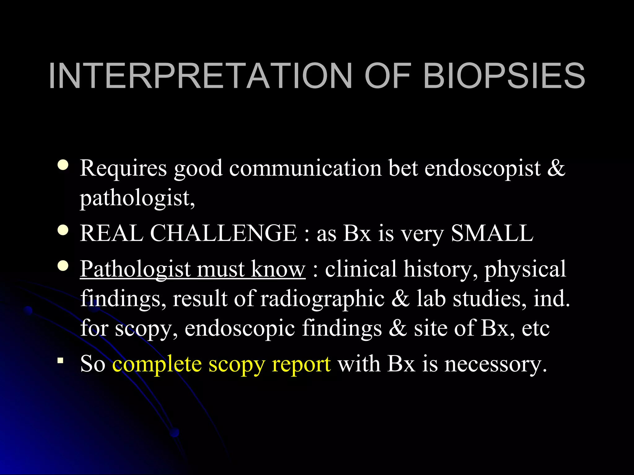  Requires good communication bet endoscopist &Requires good communication bet endoscopist &
pathologist,pathologist,
 REAL CHALLENGE : as Bx is very SMALLREAL CHALLENGE : as Bx is very SMALL
 Pathologist must knowPathologist must know : clinical history, physical: clinical history, physical
findings, result of radiographic & lab studies, ind.findings, result of radiographic & lab studies, ind.
for scopy, endoscopic findings & site of Bx, etcfor scopy, endoscopic findings & site of Bx, etc
 SoSo complete scopy reportcomplete scopy report with Bx is necessory.with Bx is necessory.
INTERPRETATION OF BIOPSIESINTERPRETATION OF BIOPSIES
 