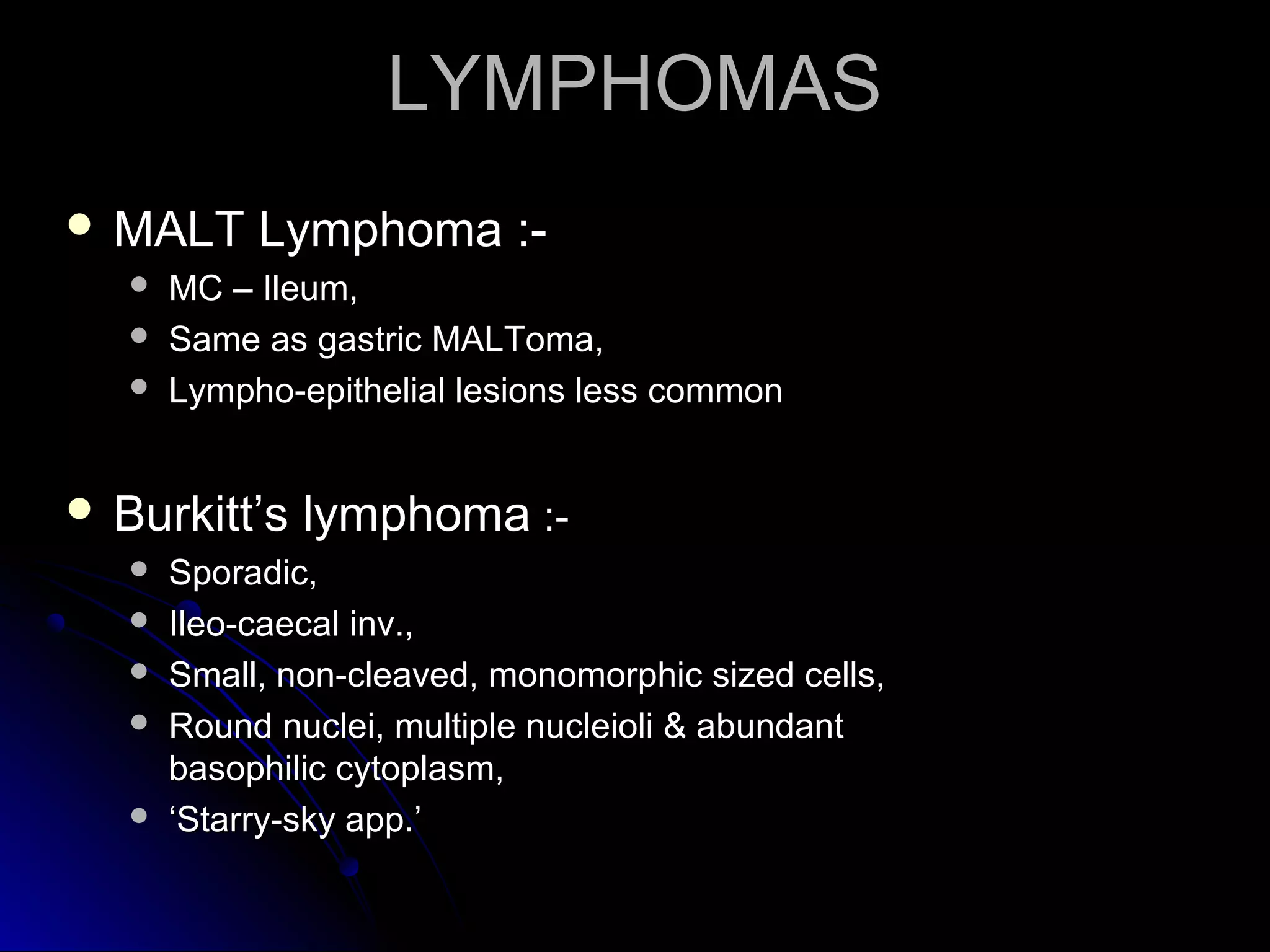  MALT Lymphoma :-MALT Lymphoma :-
 MC – Ileum,MC – Ileum,
 Same as gastric MALToma,Same as gastric MALToma,
 Lympho-epithelial lesions less commonLympho-epithelial lesions less common
 Burkitt’s lymphomaBurkitt’s lymphoma :-:-
 Sporadic,Sporadic,
 Ileo-caecal inv.,Ileo-caecal inv.,
 Small, non-cleaved, monomorphic sized cells,Small, non-cleaved, monomorphic sized cells,
 Round nuclei, multiple nucleioli & abundantRound nuclei, multiple nucleioli & abundant
basophilic cytoplasm,basophilic cytoplasm,
 ‘‘Starry-sky app.’Starry-sky app.’
LYMPHOMASLYMPHOMAS
 