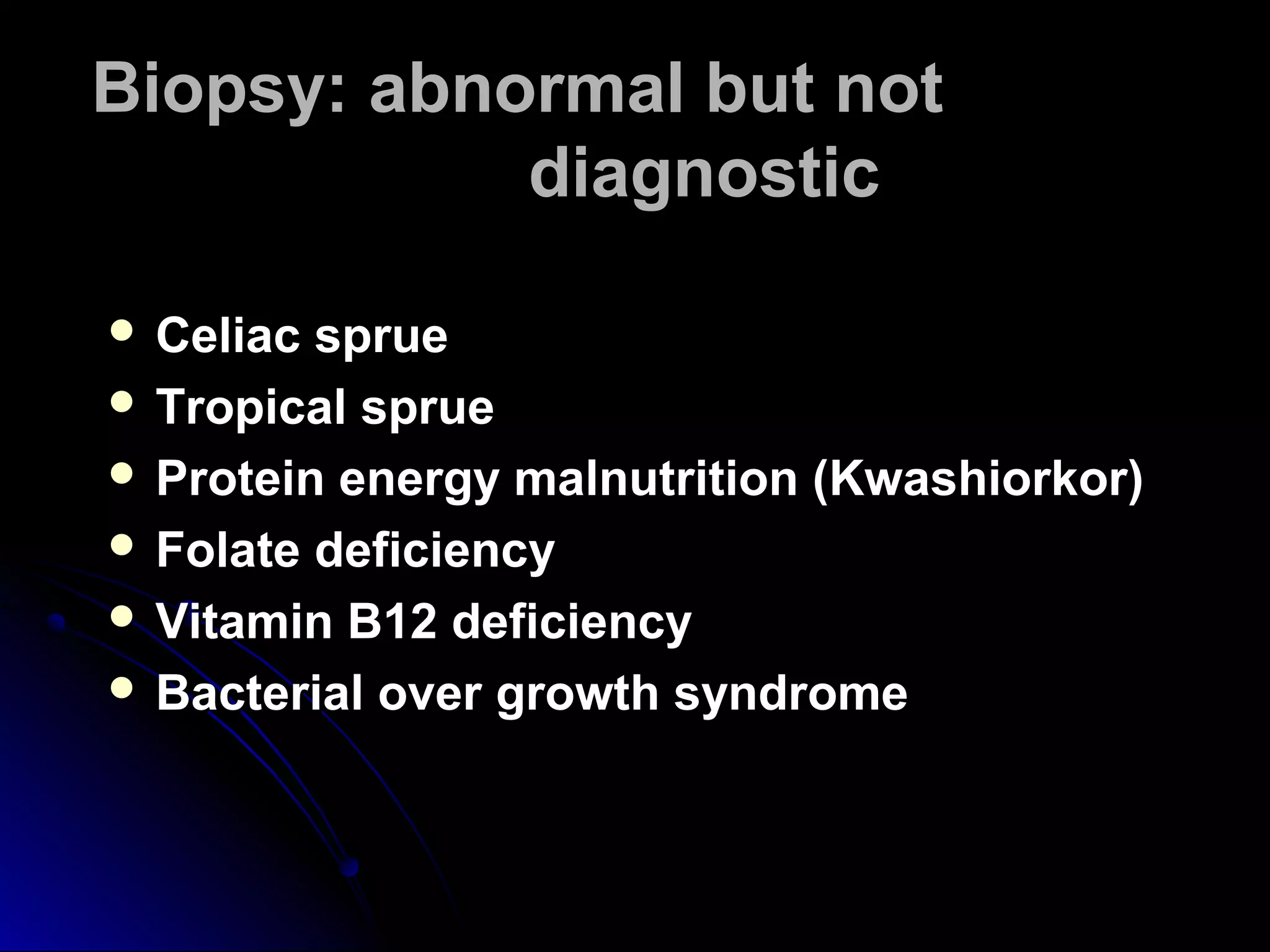 Biopsy: abnormal but notBiopsy: abnormal but not
diagnosticdiagnostic
 Celiac sprueCeliac sprue
 Tropical sprueTropical sprue
 Protein energy malnutrition (Kwashiorkor)Protein energy malnutrition (Kwashiorkor)
 Folate deficiencyFolate deficiency
 Vitamin B12 deficiencyVitamin B12 deficiency
 Bacterial over growth syndromeBacterial over growth syndrome
 