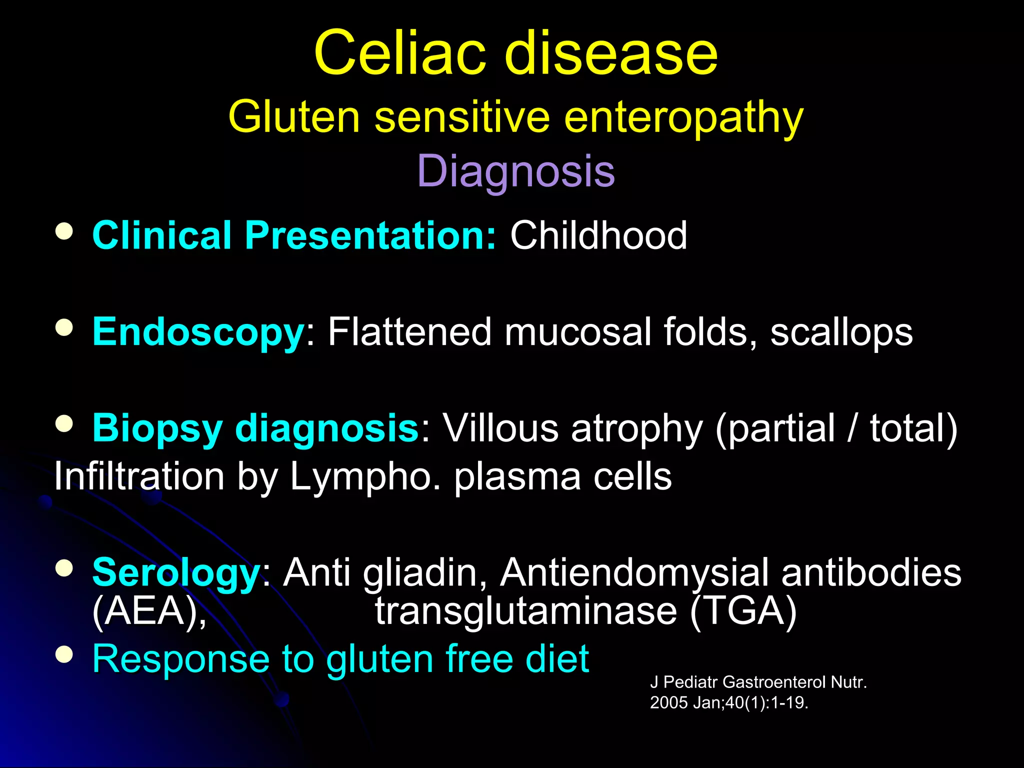 Celiac diseaseCeliac disease
Gluten sensitive enteropathyGluten sensitive enteropathy
DiagnosisDiagnosis
 Clinical Presentation:Clinical Presentation: ChildhoodChildhood
 EndoscopyEndoscopy: Flattened mucosal folds, scallops: Flattened mucosal folds, scallops
 Biopsy diagnosisBiopsy diagnosis: Villous atrophy (partial / total): Villous atrophy (partial / total)
Infiltration by Lympho. plasma cellsInfiltration by Lympho. plasma cells
 SerologySerology: Anti gliadin, Antiendomysial antibodies: Anti gliadin, Antiendomysial antibodies
(AEA), transglutaminase (TGA)(AEA), transglutaminase (TGA)
 Response to gluten free dietResponse to gluten free diet J Pediatr Gastroenterol Nutr.
2005 Jan;40(1):1-19.
 
