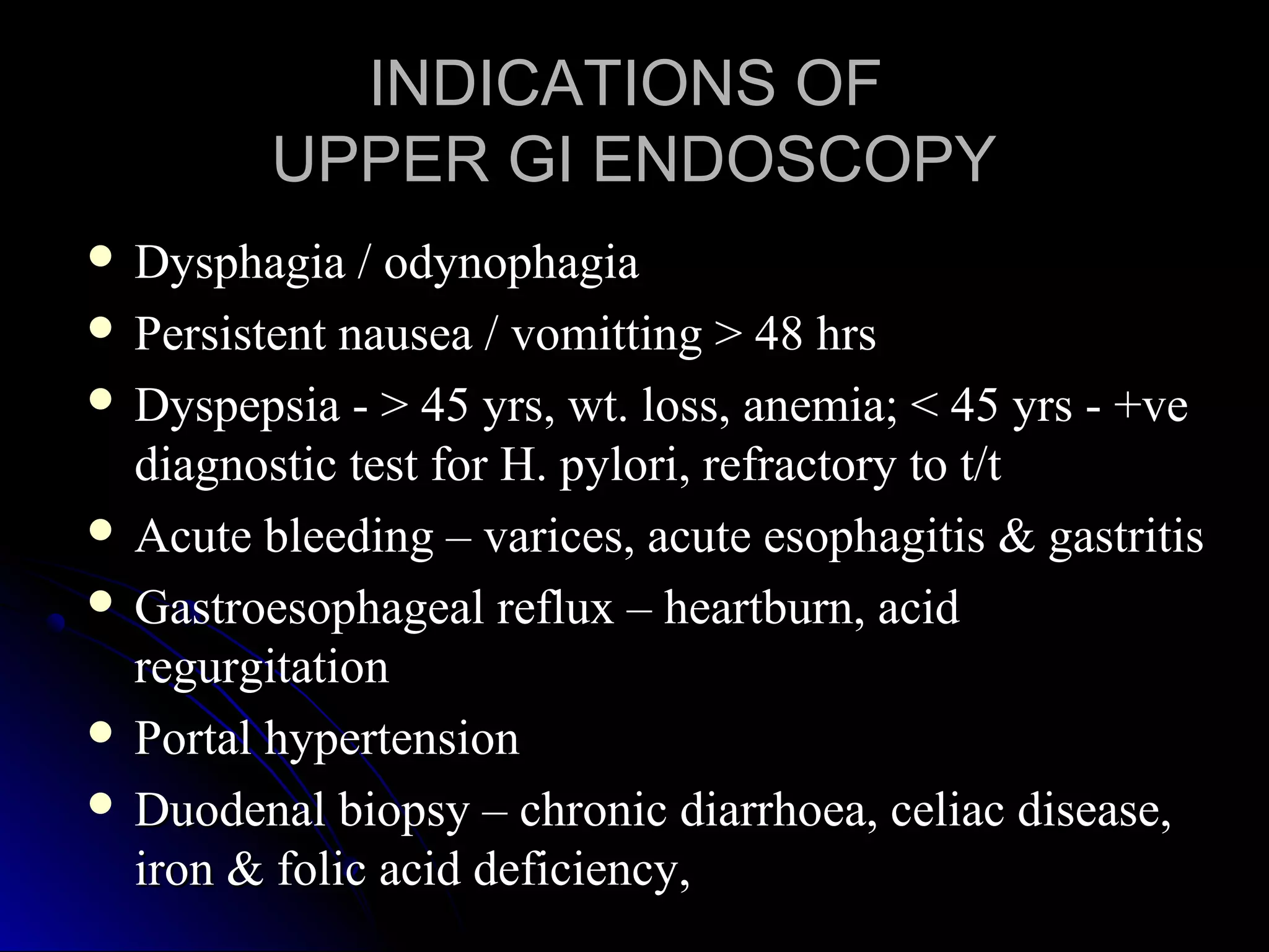 INDICATIONS OFINDICATIONS OF
UPPER GI ENDOSCOPYUPPER GI ENDOSCOPY
 Dysphagia / odynophagiaDysphagia / odynophagia
 Persistent nausea / vomitting > 48 hrsPersistent nausea / vomitting > 48 hrs
 Dyspepsia - > 45 yrs, wt. loss, anemia; < 45 yrs - +veDyspepsia - > 45 yrs, wt. loss, anemia; < 45 yrs - +ve
diagnostic test for H. pylori, refractory to t/tdiagnostic test for H. pylori, refractory to t/t
 Acute bleeding – varices, acute esophagitis & gastritisAcute bleeding – varices, acute esophagitis & gastritis
 Gastroesophageal reflux – heartburn, acidGastroesophageal reflux – heartburn, acid
regurgitationregurgitation
 Portal hypertensionPortal hypertension
 Duodenal biopsy – chronic diarrhoea, celiac disease,Duodenal biopsy – chronic diarrhoea, celiac disease,
iron & folic acid deficiency,iron & folic acid deficiency,
 