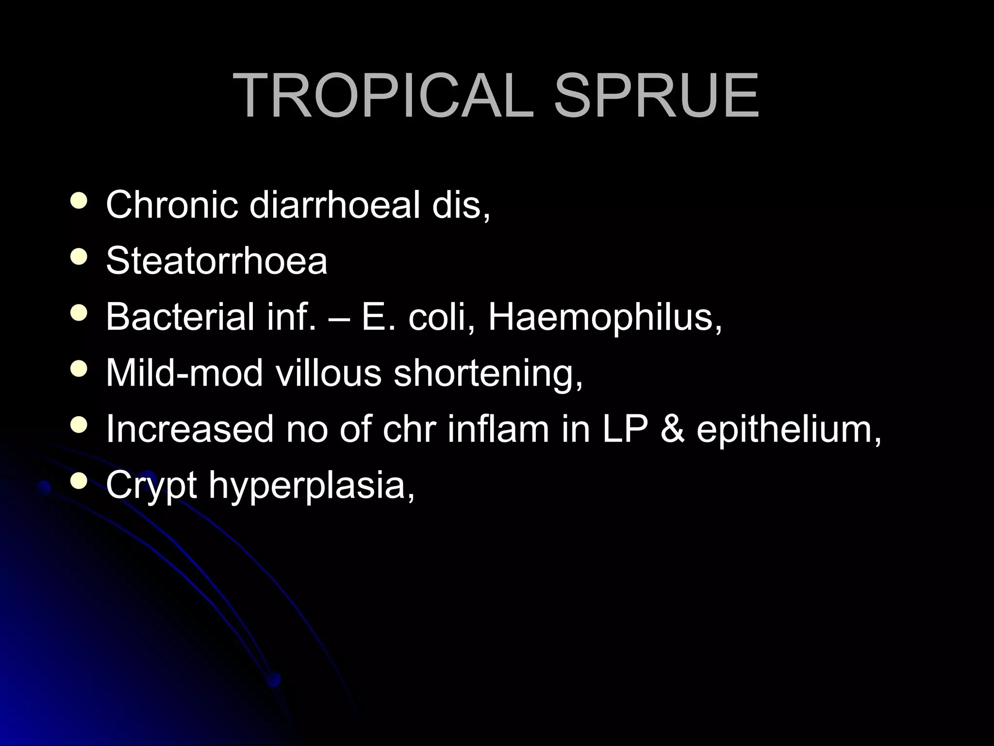 TROPICAL SPRUETROPICAL SPRUE
 Chronic diarrhoeal dis,Chronic diarrhoeal dis,
 SteatorrhoeaSteatorrhoea
 Bacterial inf. – E. coli, Haemophilus,Bacterial inf. – E. coli, Haemophilus,
 Mild-mod villous shortening,Mild-mod villous shortening,
 Increased no of chr inflam in LP & epithelium,Increased no of chr inflam in LP & epithelium,
 Crypt hyperplasia,Crypt hyperplasia,
 