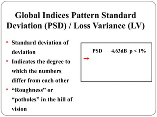 Global Indices Pattern Standard
Deviation (PSD) / Loss Variance (LV)
•

Standard deviation of
deviation

•

Indicates the degree to

which the numbers
differ from each other

•

“Roughness” or
“potholes” in the hill of
vision

PSD

4.63dB p < 1%

 
