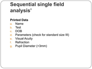 Sequential single field
analysis’
Printed Data
a. Name
b. Test
c. DOB
d. Parameters (check for standard size III)
e. Visual Acuity
f. Refraction
g. Pupil Diameter (>3mm)

 