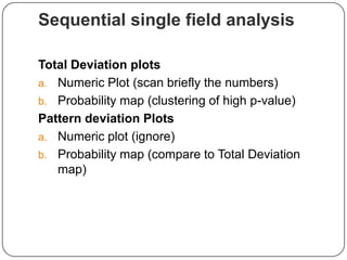 Sequential single field analysis
Total Deviation plots
a. Numeric Plot (scan briefly the numbers)
b. Probability map (clustering of high p-value)
Pattern deviation Plots
a. Numeric plot (ignore)
b. Probability map (compare to Total Deviation
map)

 