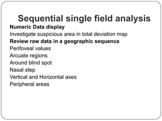 Sequential single field analysis
Numeric Data display
Investigate suspicious area in total deviation map
Review raw data in a geographic sequence
Perifoveal values
Arcuate regions
Around blind spot
Nasal step
Vertical and Horizontal axes
Peripheral areas

 