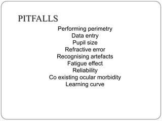 PITFALLS
Performing perimetry
Data entry
Pupil size
Refractive error
Recognising artefacts
Fatigue effect
Reliability
Co existing ocular morbidity
Learning curve

 