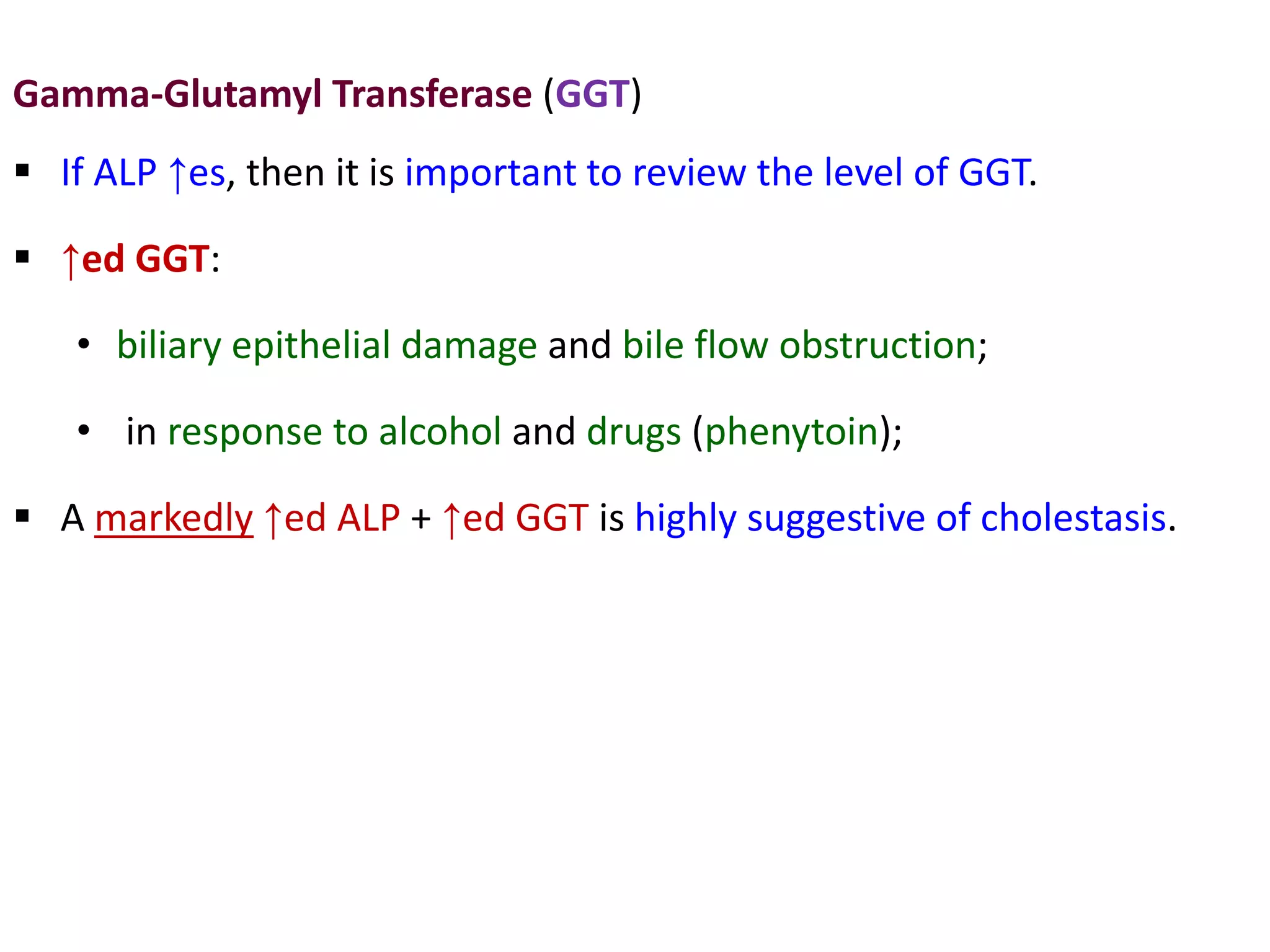 Gamma-Glutamyl Transferase (GGT)
 If ALP ↑es, then it is important to review the level of GGT.
 ↑ed GGT:
• biliary epithelial damage and bile flow obstruction;
• in response to alcohol and drugs (phenytoin);
 A markedly ↑ed ALP + ↑ed GGT is highly suggestive of cholestasis.
 
