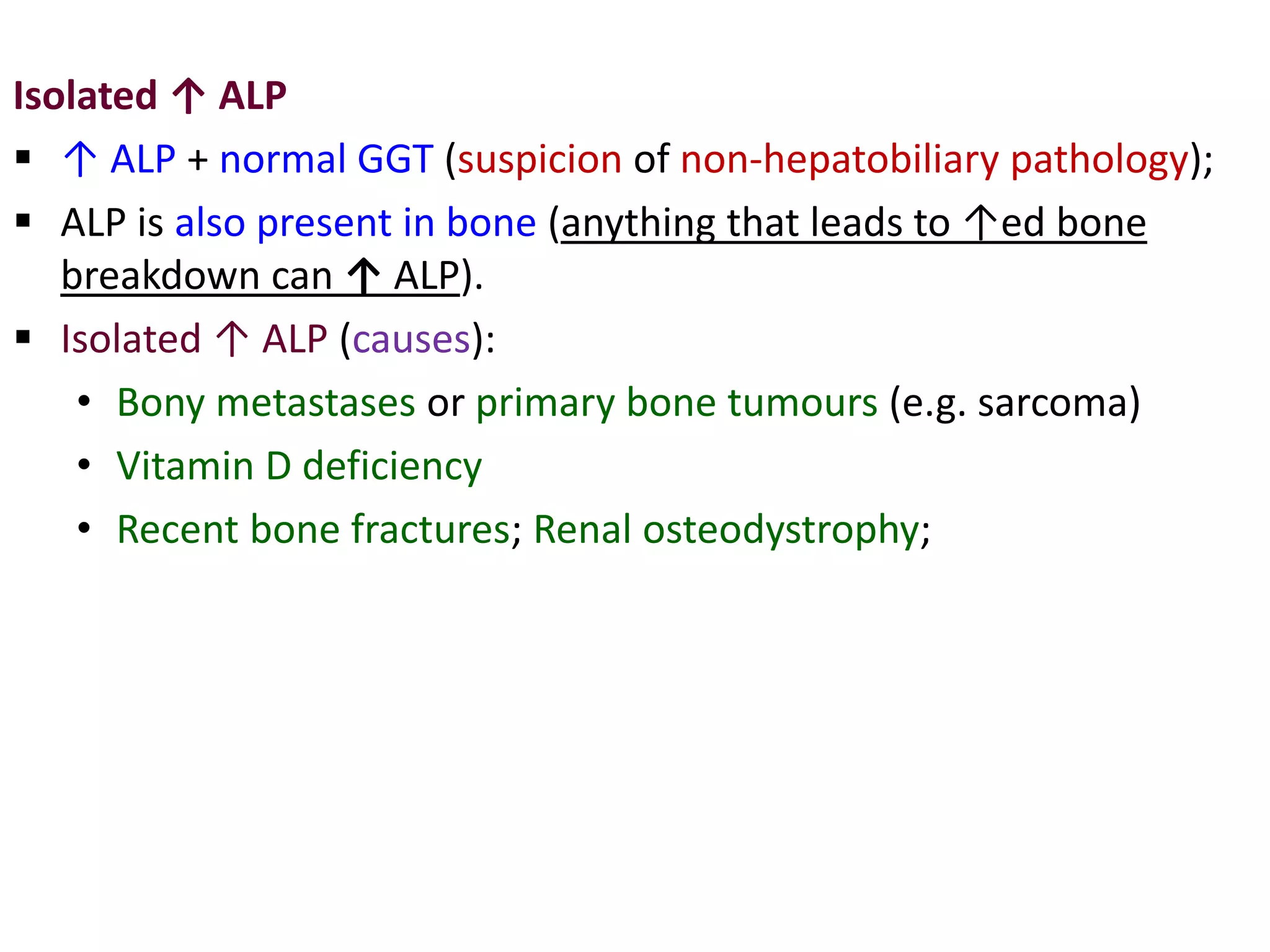 Isolated ↑ ALP
 ↑ ALP + normal GGT (suspicion of non-hepatobiliary pathology);
 ALP is also present in bone (anything that leads to ↑ed bone
breakdown can ↑ ALP).
 Isolated ↑ ALP (causes):
• Bony metastases or primary bone tumours (e.g. sarcoma)
• Vitamin D deficiency
• Recent bone fractures; Renal osteodystrophy;
 