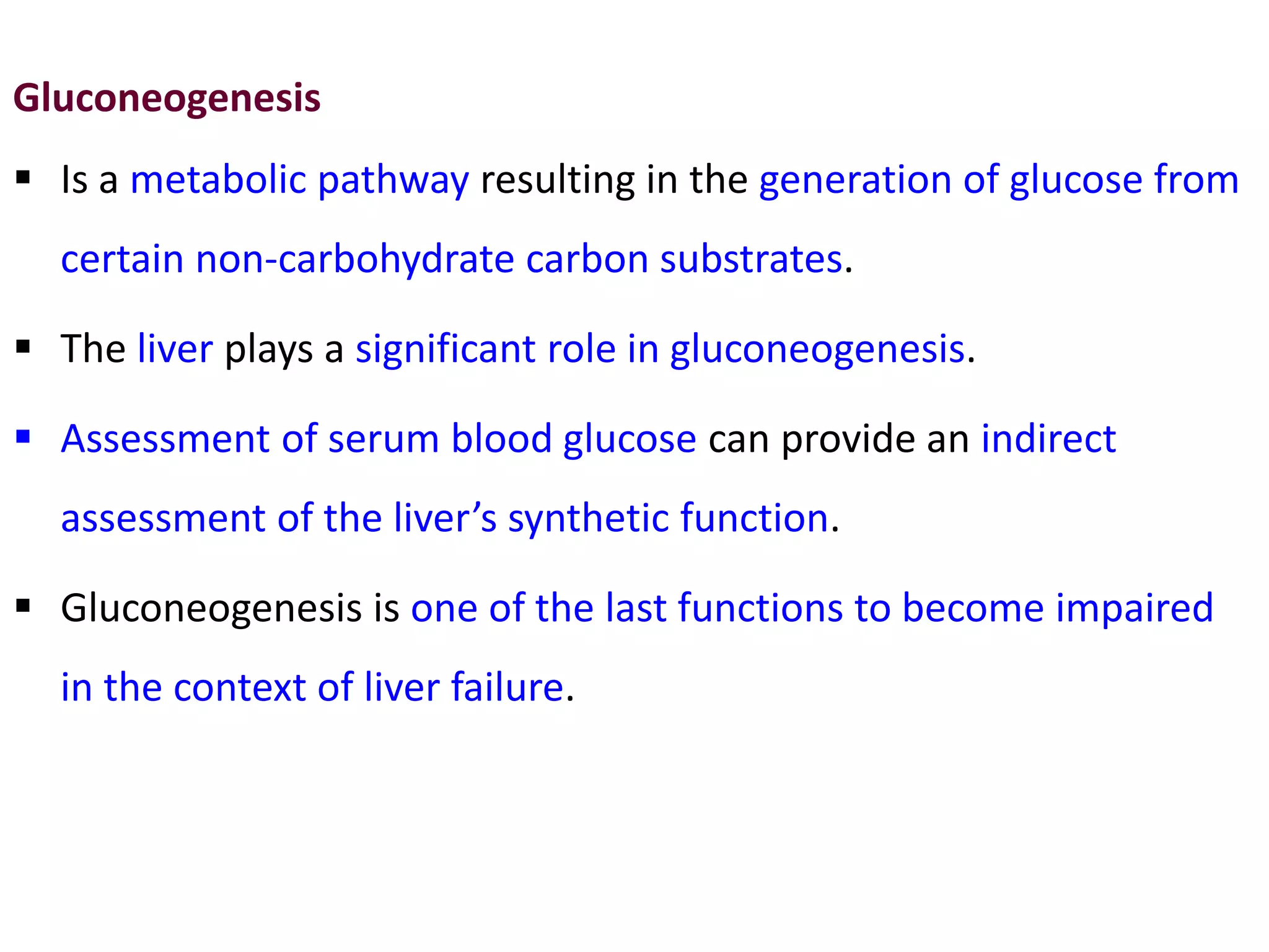 Gluconeogenesis
 Is a metabolic pathway resulting in the generation of glucose from
certain non-carbohydrate carbon substrates.
 The liver plays a significant role in gluconeogenesis.
 Assessment of serum blood glucose can provide an indirect
assessment of the liver’s synthetic function.
 Gluconeogenesis is one of the last functions to become impaired
in the context of liver failure.
 