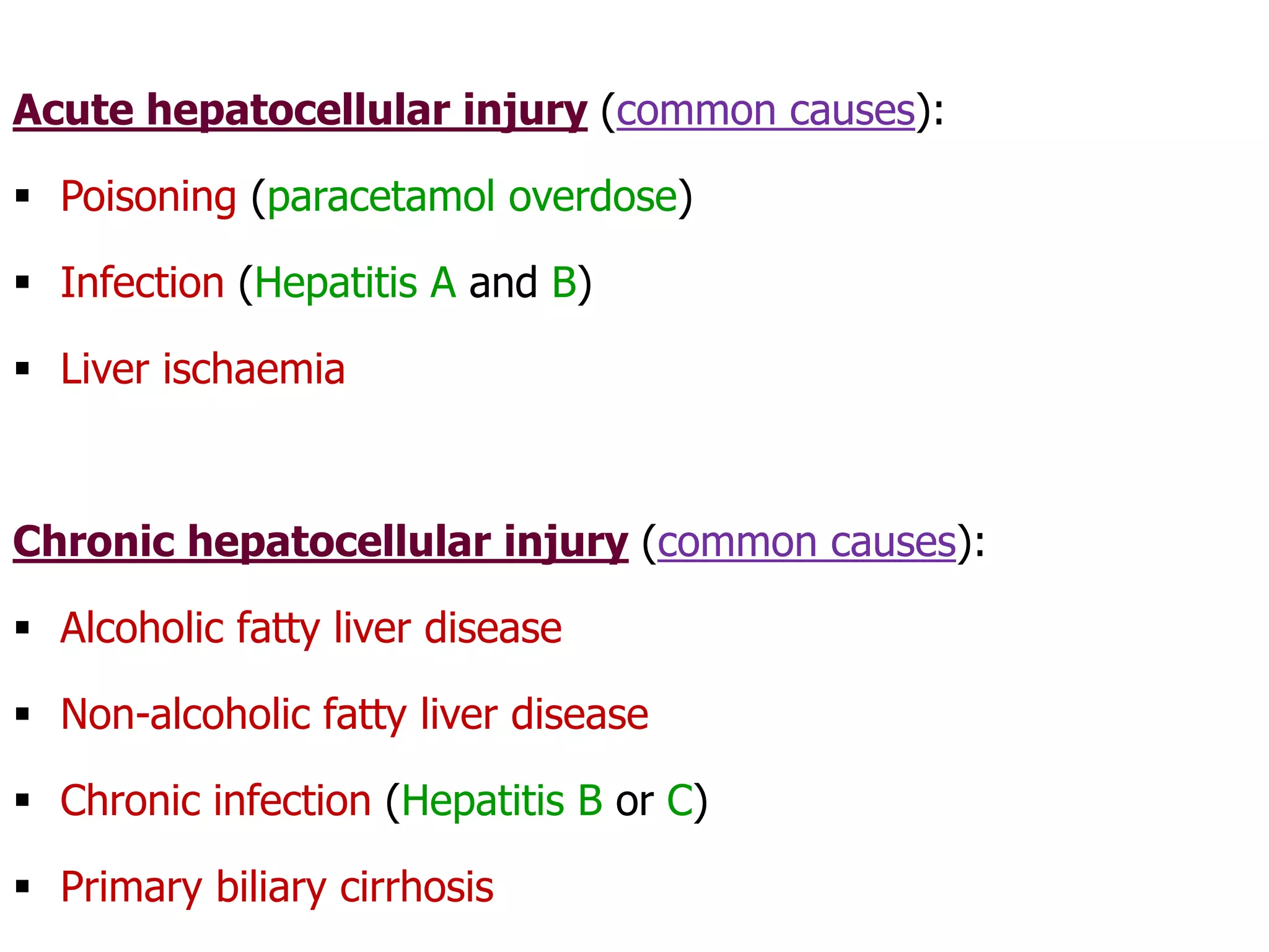 Acute hepatocellular injury (common causes):
 Poisoning (paracetamol overdose)
 Infection (Hepatitis A and B)
 Liver ischaemia
Chronic hepatocellular injury (common causes):
 Alcoholic fatty liver disease
 Non-alcoholic fatty liver disease
 Chronic infection (Hepatitis B or C)
 Primary biliary cirrhosis
 