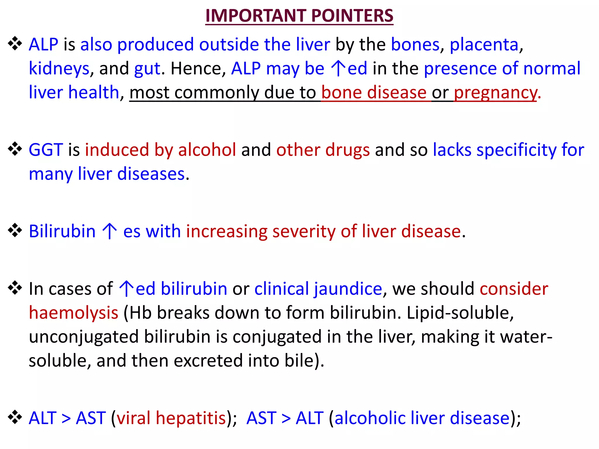 IMPORTANT POINTERS
 ALP is also produced outside the liver by the bones, placenta,
kidneys, and gut. Hence, ALP may be ↑ed in the presence of normal
liver health, most commonly due to bone disease or pregnancy.
 GGT is induced by alcohol and other drugs and so lacks specificity for
many liver diseases.
 Bilirubin ↑ es with increasing severity of liver disease.
 In cases of ↑ed bilirubin or clinical jaundice, we should consider
haemolysis (Hb breaks down to form bilirubin. Lipid-soluble,
unconjugated bilirubin is conjugated in the liver, making it water-
soluble, and then excreted into bile).
 ALT > AST (viral hepatitis); AST > ALT (alcoholic liver disease);
 