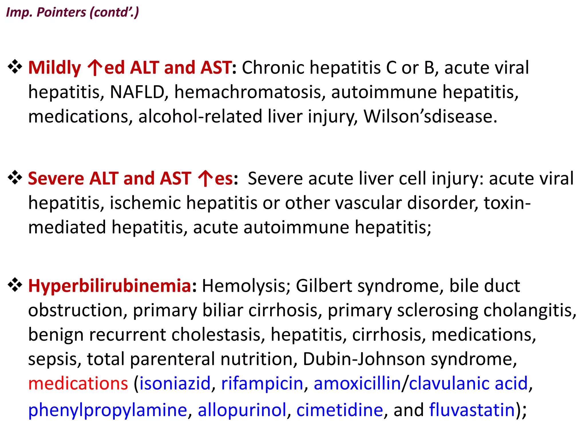 Imp. Pointers (contd’.)
 Mildly ↑ed ALT and AST: Chronic hepatitis C or B, acute viral
hepatitis, NAFLD, hemachromatosis, autoimmune hepatitis,
medications, alcohol-related liver injury, Wilson’sdisease.
 Severe ALT and AST ↑es: Severe acute liver cell injury: acute viral
hepatitis, ischemic hepatitis or other vascular disorder, toxin-
mediated hepatitis, acute autoimmune hepatitis;
 Hyperbilirubinemia: Hemolysis; Gilbert syndrome, bile duct
obstruction, primary biliar cirrhosis, primary sclerosing cholangitis,
benign recurrent cholestasis, hepatitis, cirrhosis, medications,
sepsis, total parenteral nutrition, Dubin-Johnson syndrome,
medications (isoniazid, rifampicin, amoxicillin/clavulanic acid,
phenylpropylamine, allopurinol, cimetidine, and fluvastatin);
 