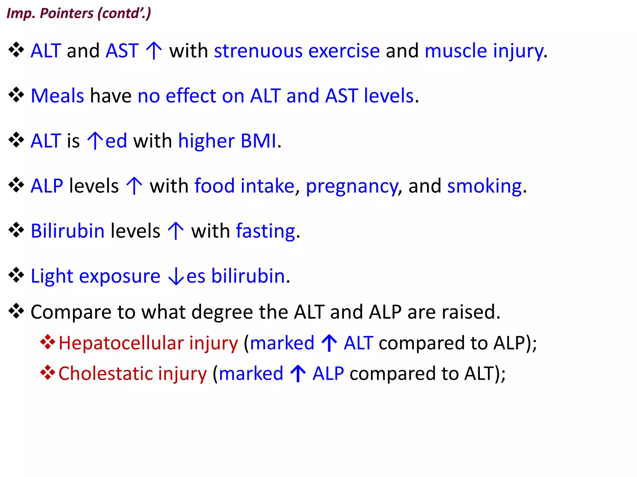 Imp. Pointers (contd’.)
 ALT and AST ↑ with strenuous exercise and muscle injury.
 Meals have no effect on ALT and AST levels.
 ALT is ↑ed with higher BMI.
 ALP levels ↑ with food intake, pregnancy, and smoking.
 Bilirubin levels ↑ with fasting.
 Light exposure ↓es bilirubin.
 Compare to what degree the ALT and ALP are raised.
Hepatocellular injury (marked ↑ ALT compared to ALP);
Cholestatic injury (marked ↑ ALP compared to ALT);
 