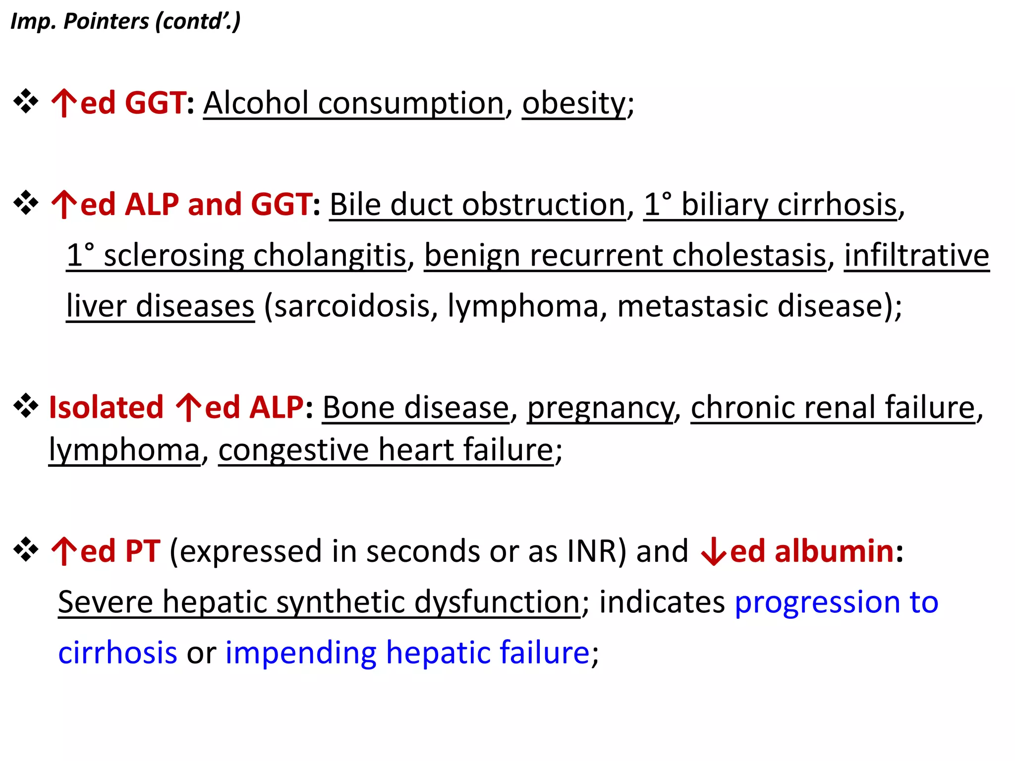 Imp. Pointers (contd’.)
 ↑ed GGT: Alcohol consumption, obesity;
 ↑ed ALP and GGT: Bile duct obstruction, 1° biliary cirrhosis,
1° sclerosing cholangitis, benign recurrent cholestasis, infiltrative
liver diseases (sarcoidosis, lymphoma, metastasic disease);
 Isolated ↑ed ALP: Bone disease, pregnancy, chronic renal failure,
lymphoma, congestive heart failure;
 ↑ed PT (expressed in seconds or as INR) and ↓ed albumin:
Severe hepatic synthetic dysfunction; indicates progression to
cirrhosis or impending hepatic failure;
 