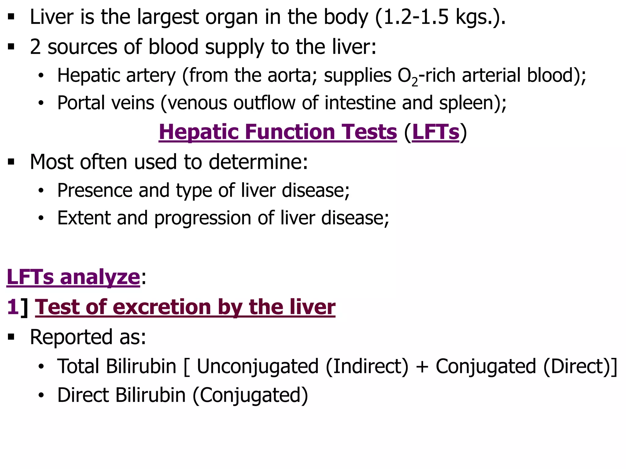  Liver is the largest organ in the body (1.2-1.5 kgs.).
 2 sources of blood supply to the liver:
• Hepatic artery (from the aorta; supplies O2-rich arterial blood);
• Portal veins (venous outflow of intestine and spleen);
Hepatic Function Tests (LFTs)
 Most often used to determine:
• Presence and type of liver disease;
• Extent and progression of liver disease;
LFTs analyze:
1] Test of excretion by the liver
 Reported as:
• Total Bilirubin [ Unconjugated (Indirect) + Conjugated (Direct)]
• Direct Bilirubin (Conjugated)
 