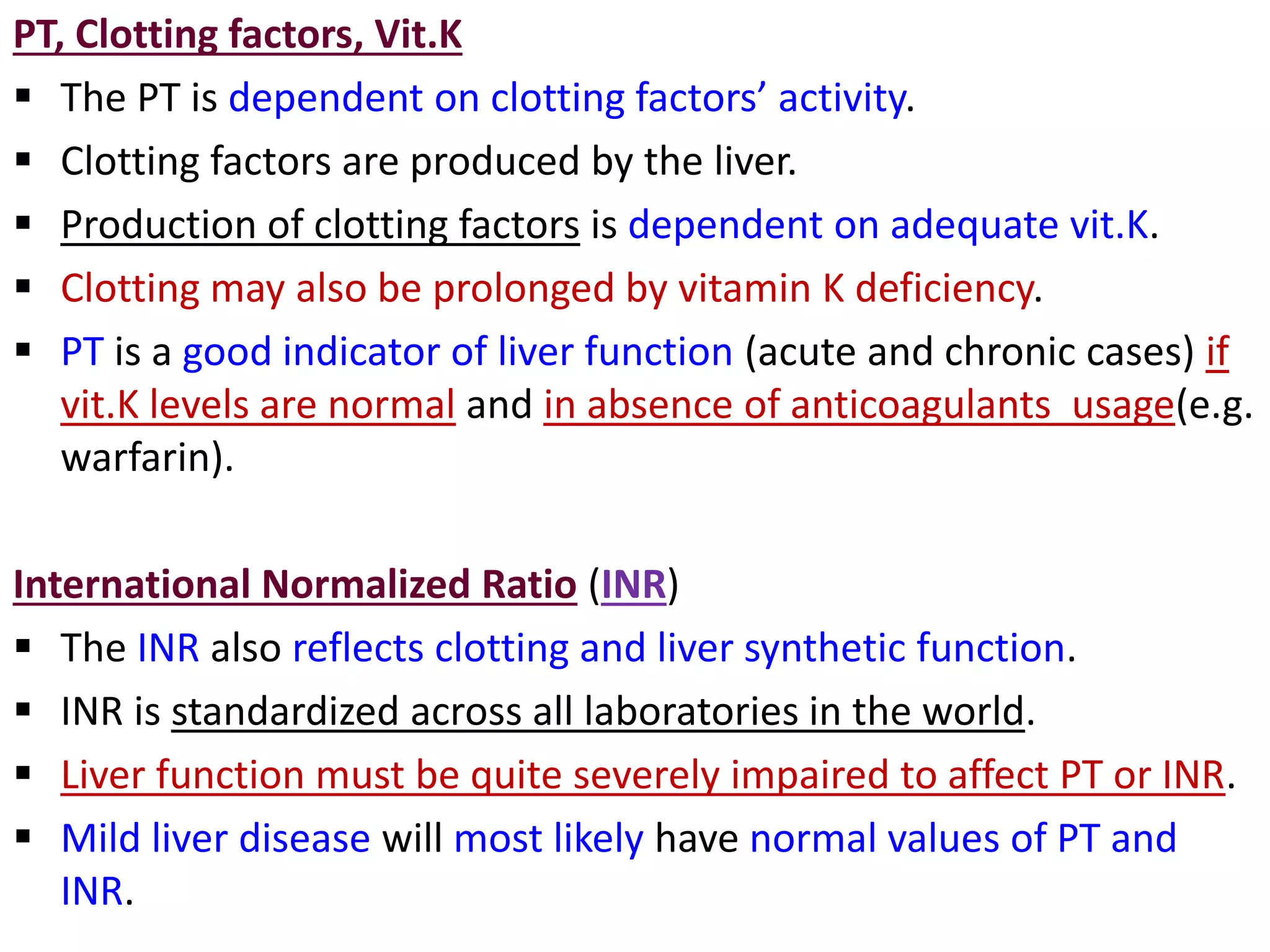 PT, Clotting factors, Vit.K
 The PT is dependent on clotting factors’ activity.
 Clotting factors are produced by the liver.
 Production of clotting factors is dependent on adequate vit.K.
 Clotting may also be prolonged by vitamin K deficiency.
 PT is a good indicator of liver function (acute and chronic cases) if
vit.K levels are normal and in absence of anticoagulants usage(e.g.
warfarin).
International Normalized Ratio (INR)
 The INR also reflects clotting and liver synthetic function.
 INR is standardized across all laboratories in the world.
 Liver function must be quite severely impaired to affect PT or INR.
 Mild liver disease will most likely have normal values of PT and
INR.
 