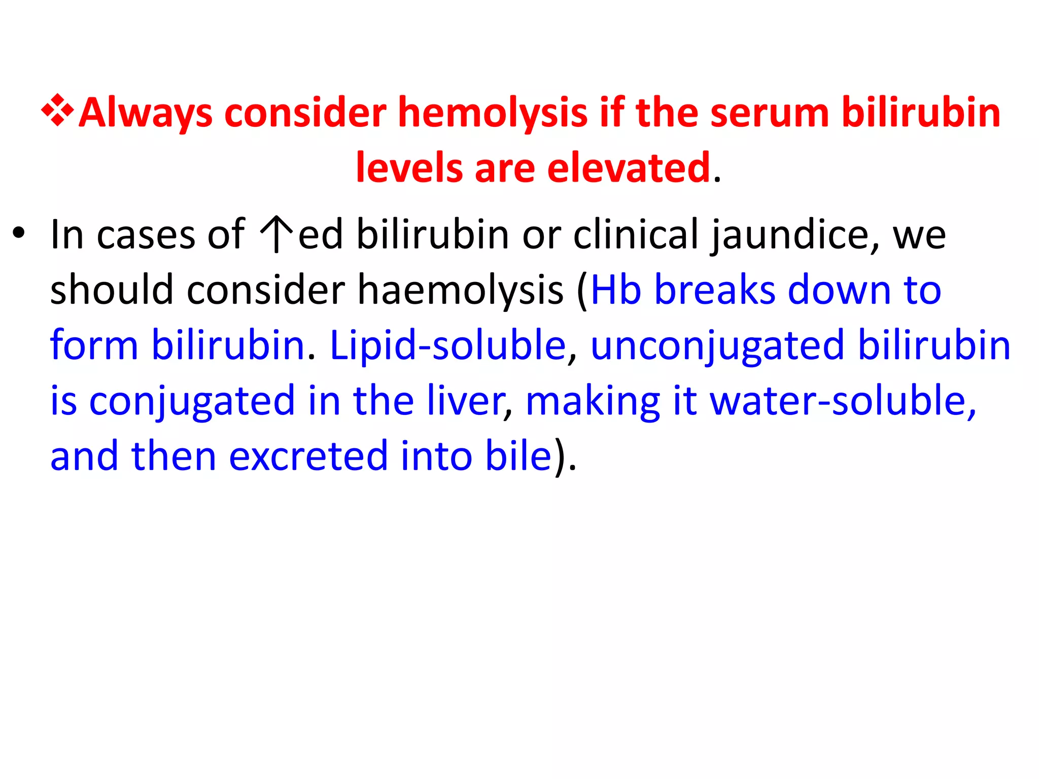 Always consider hemolysis if the serum bilirubin
levels are elevated.
• In cases of ↑ed bilirubin or clinical jaundice, we
should consider haemolysis (Hb breaks down to
form bilirubin. Lipid-soluble, unconjugated bilirubin
is conjugated in the liver, making it water-soluble,
and then excreted into bile).
 