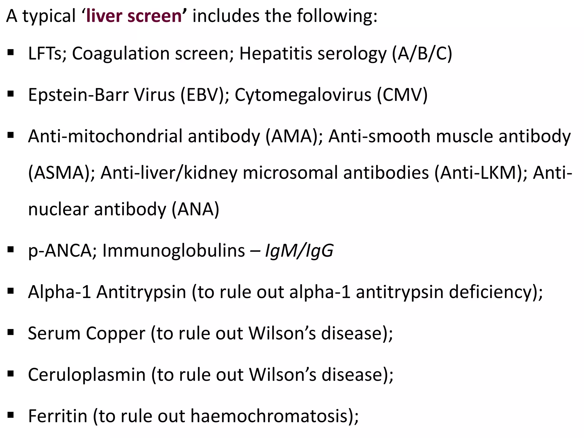 A typical ‘liver screen’ includes the following:
 LFTs; Coagulation screen; Hepatitis serology (A/B/C)
 Epstein-Barr Virus (EBV); Cytomegalovirus (CMV)
 Anti-mitochondrial antibody (AMA); Anti-smooth muscle antibody
(ASMA); Anti-liver/kidney microsomal antibodies (Anti-LKM); Anti-
nuclear antibody (ANA)
 p-ANCA; Immunoglobulins – IgM/IgG
 Alpha-1 Antitrypsin (to rule out alpha-1 antitrypsin deficiency);
 Serum Copper (to rule out Wilson’s disease);
 Ceruloplasmin (to rule out Wilson’s disease);
 Ferritin (to rule out haemochromatosis);
 