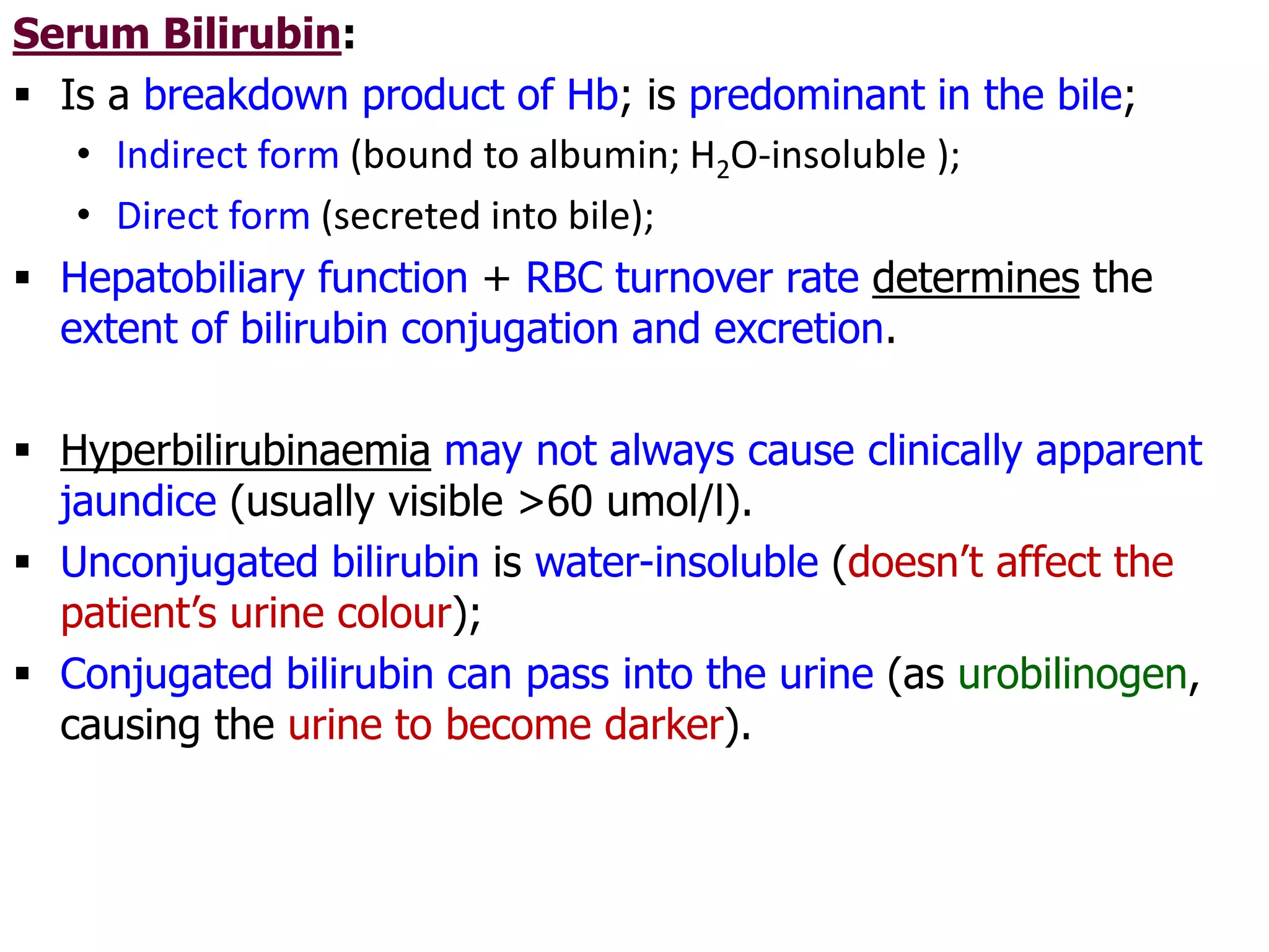 Serum Bilirubin:
 Is a breakdown product of Hb; is predominant in the bile;
• Indirect form (bound to albumin; H2O-insoluble );
• Direct form (secreted into bile);
 Hepatobiliary function + RBC turnover rate determines the
extent of bilirubin conjugation and excretion.
 Hyperbilirubinaemia may not always cause clinically apparent
jaundice (usually visible >60 umol/l).
 Unconjugated bilirubin is water-insoluble (doesn’t affect the
patient’s urine colour);
 Conjugated bilirubin can pass into the urine (as urobilinogen,
causing the urine to become darker).
 