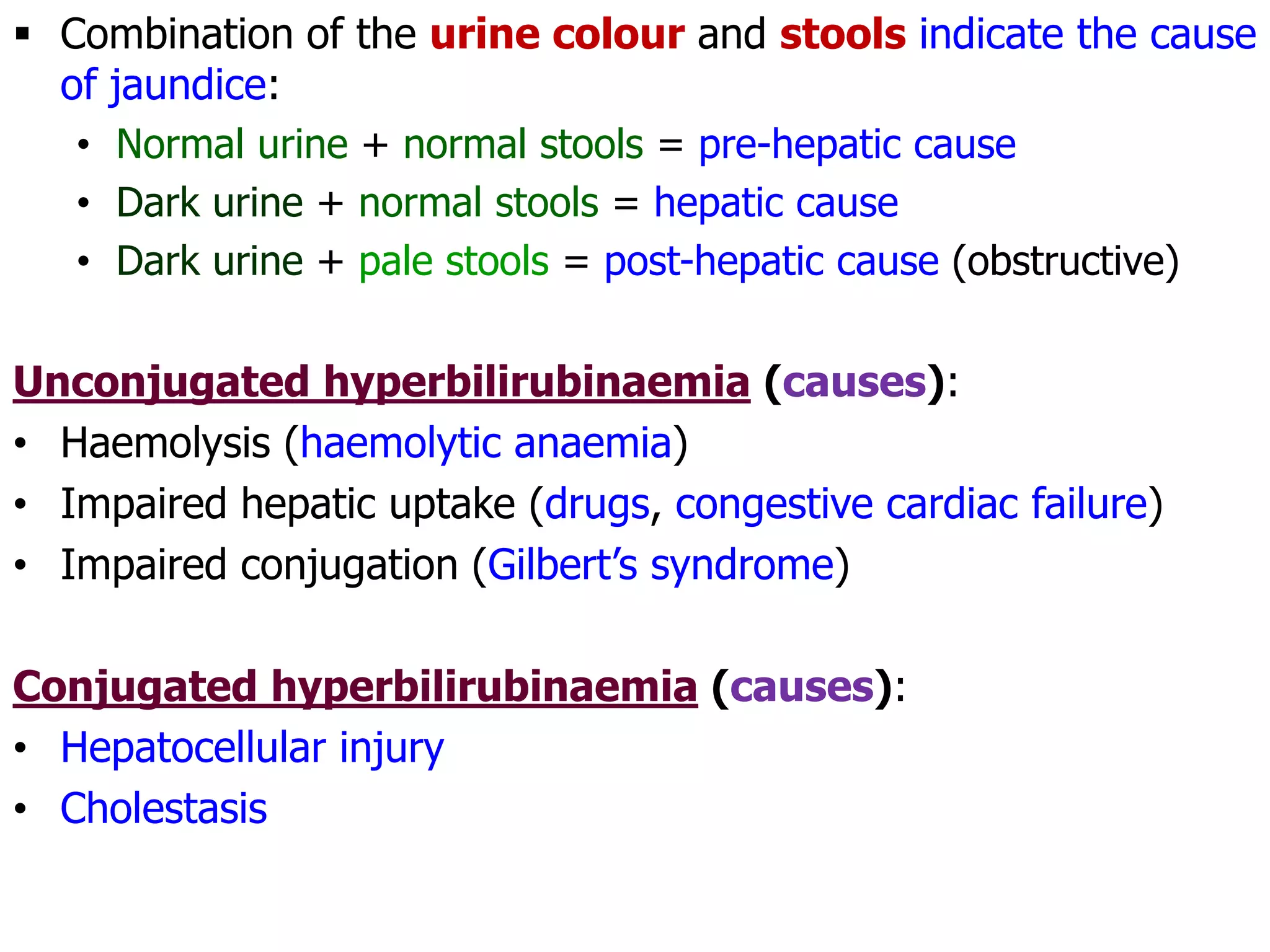  Combination of the urine colour and stools indicate the cause
of jaundice:
• Normal urine + normal stools = pre-hepatic cause
• Dark urine + normal stools = hepatic cause
• Dark urine + pale stools = post-hepatic cause (obstructive)
Unconjugated hyperbilirubinaemia (causes):
• Haemolysis (haemolytic anaemia)
• Impaired hepatic uptake (drugs, congestive cardiac failure)
• Impaired conjugation (Gilbert’s syndrome)
Conjugated hyperbilirubinaemia (causes):
• Hepatocellular injury
• Cholestasis
 