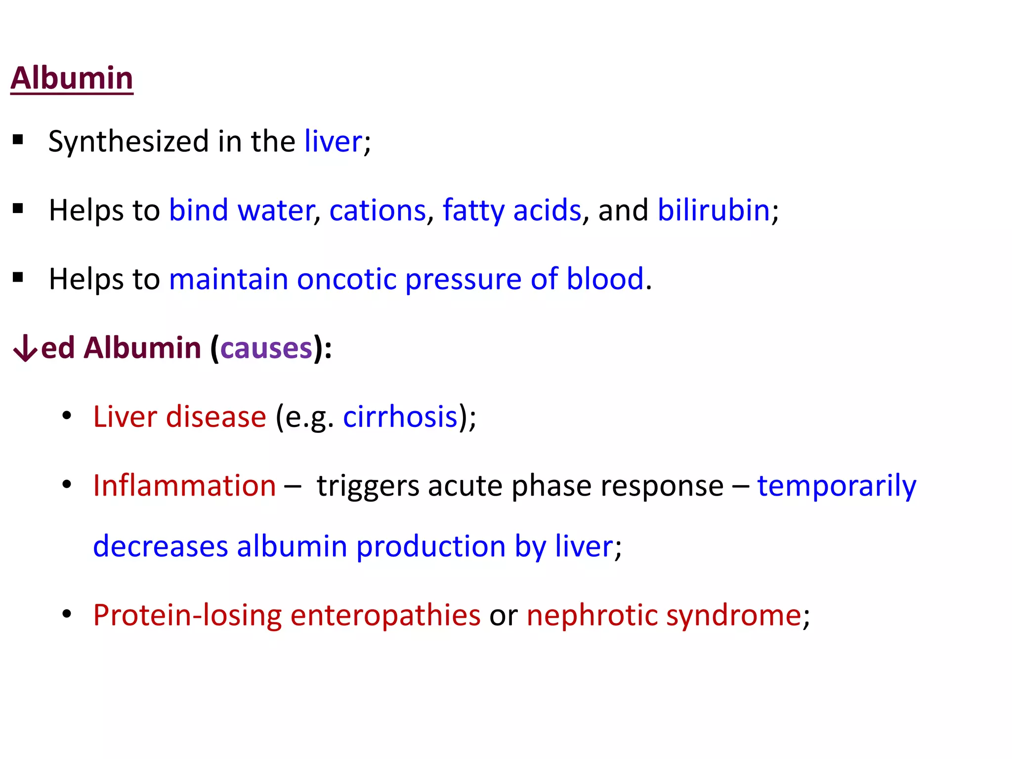 Albumin
 Synthesized in the liver;
 Helps to bind water, cations, fatty acids, and bilirubin;
 Helps to maintain oncotic pressure of blood.
↓ed Albumin (causes):
• Liver disease (e.g. cirrhosis);
• Inflammation – triggers acute phase response – temporarily
decreases albumin production by liver;
• Protein-losing enteropathies or nephrotic syndrome;
 