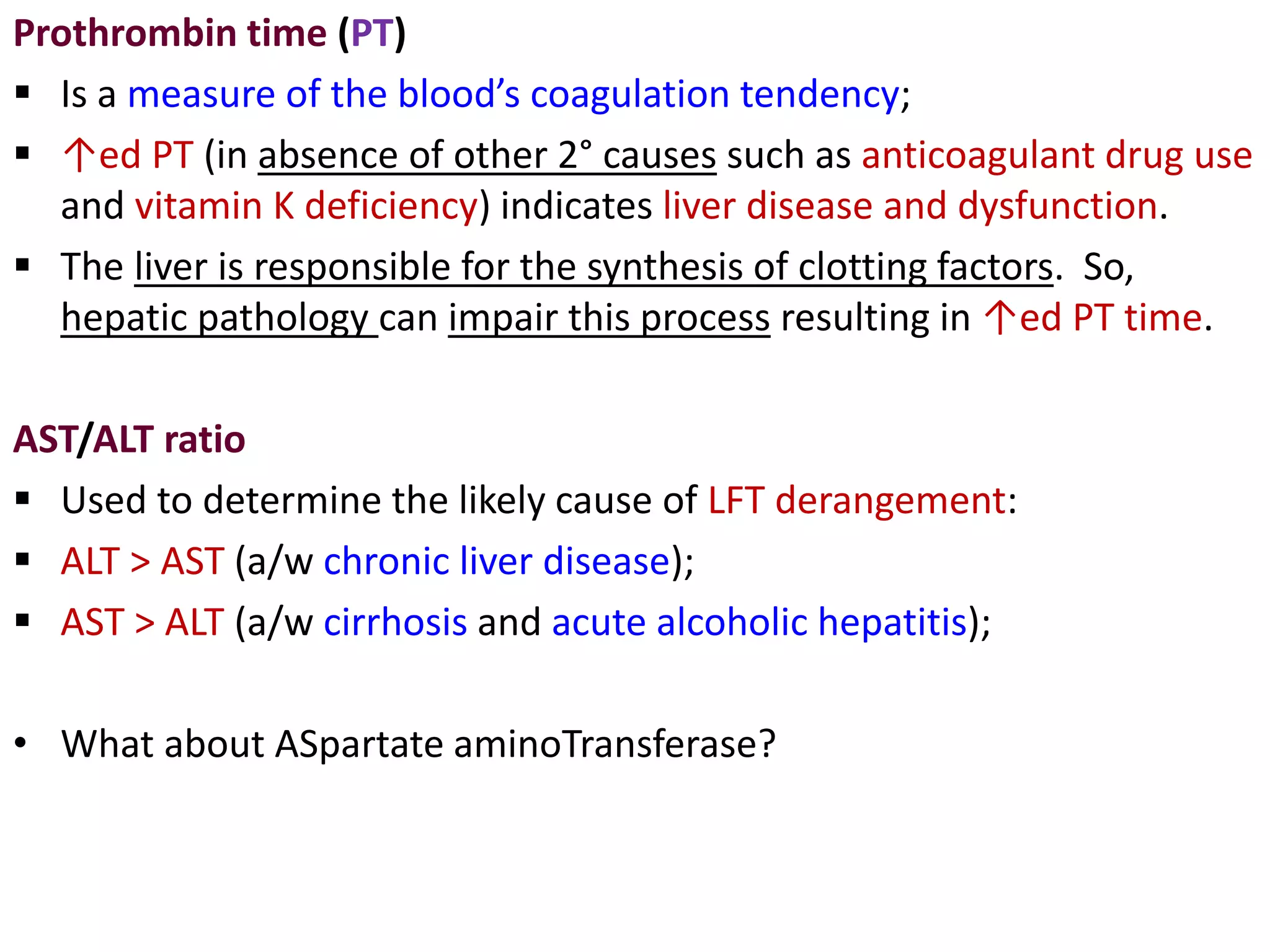 Prothrombin time (PT)
 Is a measure of the blood’s coagulation tendency;
 ↑ed PT (in absence of other 2° causes such as anticoagulant drug use
and vitamin K deficiency) indicates liver disease and dysfunction.
 The liver is responsible for the synthesis of clotting factors. So,
hepatic pathology can impair this process resulting in ↑ed PT time.
AST/ALT ratio
 Used to determine the likely cause of LFT derangement:
 ALT > AST (a/w chronic liver disease);
 AST > ALT (a/w cirrhosis and acute alcoholic hepatitis);
• What about ASpartate aminoTransferase?
 