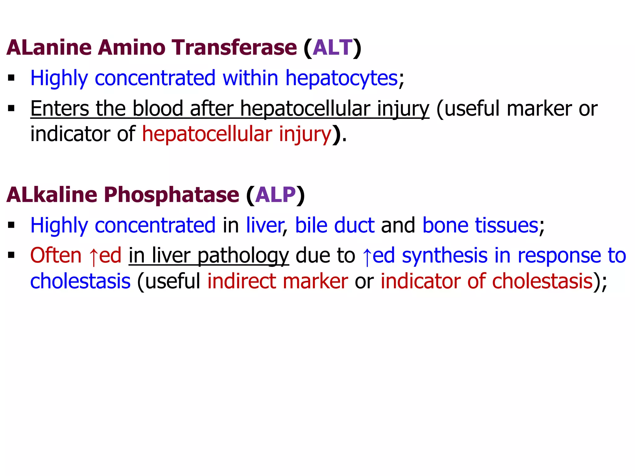 ALanine Amino Transferase (ALT)
 Highly concentrated within hepatocytes;
 Enters the blood after hepatocellular injury (useful marker or
indicator of hepatocellular injury).
ALkaline Phosphatase (ALP)
 Highly concentrated in liver, bile duct and bone tissues;
 Often ↑ed in liver pathology due to ↑ed synthesis in response to
cholestasis (useful indirect marker or indicator of cholestasis);
 