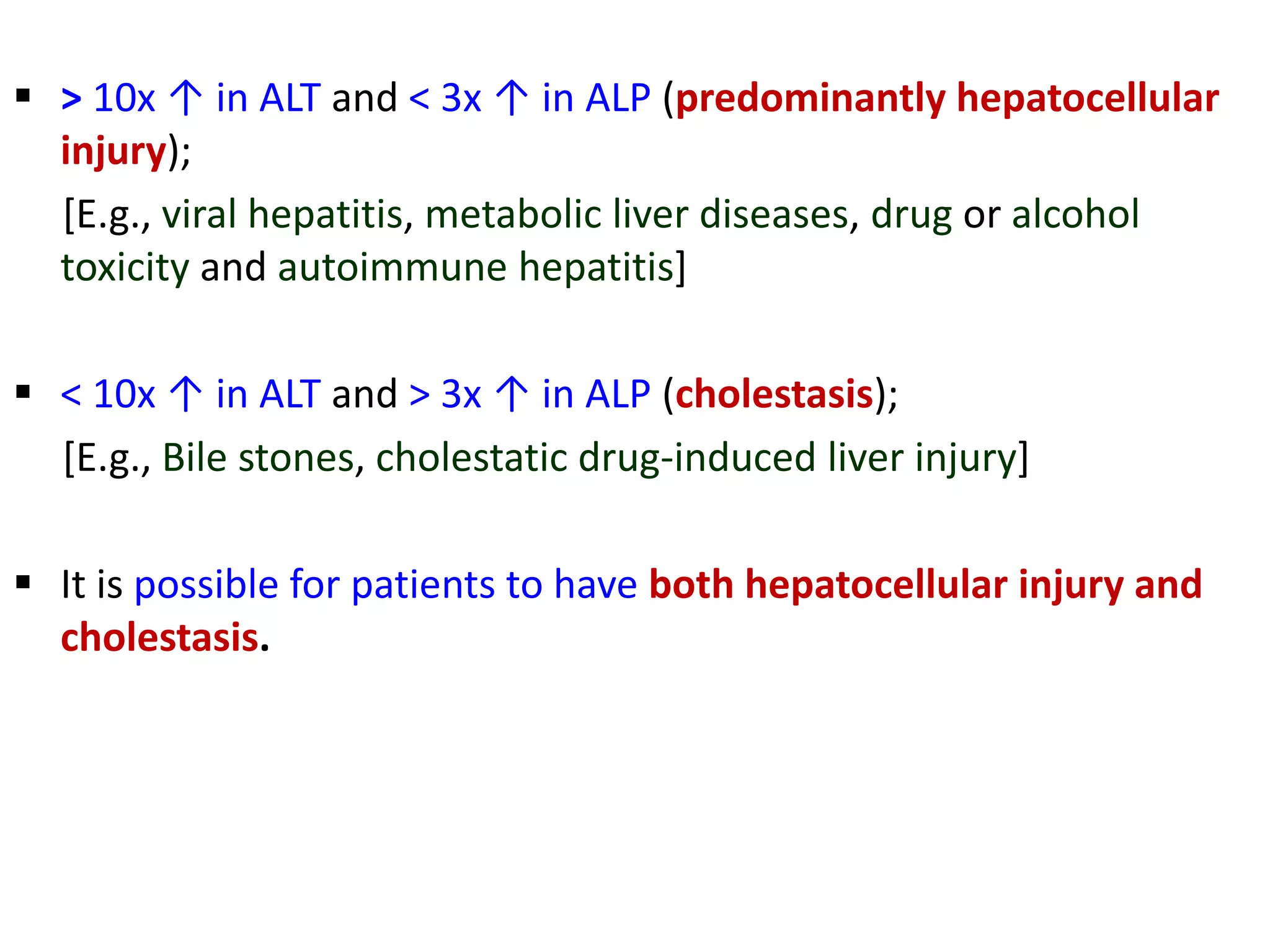  > 10x ↑ in ALT and < 3x ↑ in ALP (predominantly hepatocellular
injury);
[E.g., viral hepatitis, metabolic liver diseases, drug or alcohol
toxicity and autoimmune hepatitis]
 < 10x ↑ in ALT and > 3x ↑ in ALP (cholestasis);
[E.g., Bile stones, cholestatic drug-induced liver injury]
 It is possible for patients to have both hepatocellular injury and
cholestasis.
 