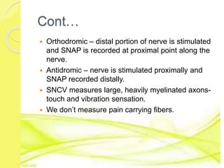 Cont…
 Orthodromic – distal portion of nerve is stimulated
and SNAP is recorded at proximal point along the
nerve.
 Antidromic – nerve is stimulated proximally and
SNAP recorded distally.
 SNCV measures large, heavily myelinated axons-
touch and vibration sensation.
 We don’t measure pain carrying fibers.
 