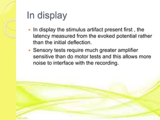 In display
 In display the stimulus artifact present first , the
latency measured from the evoked potential rather
than the initial deflection.
 Sensory tests require much greater amplifier
sensitive than do motor tests and this allows more
noise to interface with the recording.
 