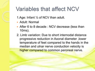 Variables that affect NCV
1.Age: Infant ½ of NCV than adult.
 Adult: Normal
 After 6 to 8 decade : NCV decrease (less than
10ms).
2. Limb variation: Due to short internodal distance
progressive reduction in Axonal diameter ,lower
temperature of feet compared to the hands in the
median and ulnar nerve conduction velocity is
higher compared to common peroneal nerve.
 