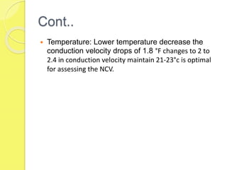 Cont..
 Temperature: Lower temperature decrease the
conduction velocity drops of 1.8 °F changes to 2 to
2.4 in conduction velocity maintain 21-23°c is optimal
for assessing the NCV.
 