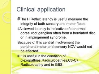 Clinical application
#The H Reflex latency is useful measure the
integrity of both sensory and motor fibers.
#A slowed latency is indicative of abnormal
dorsal root ganglion often from a herniated disc
or in impingement syndrome.
Because of this central involvement the
peripheral motor and sensory NCV would not
be affected.
# It is useful in the condition of
plexopathies,Radiculopathies,C6-C7
Radiculopathy and in GBS.
 