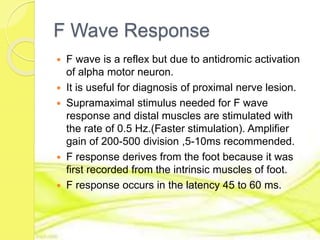F Wave Response
 F wave is a reflex but due to antidromic activation
of alpha motor neuron.
 It is useful for diagnosis of proximal nerve lesion.
 Supramaximal stimulus needed for F wave
response and distal muscles are stimulated with
the rate of 0.5 Hz.(Faster stimulation). Amplifier
gain of 200-500 division ,5-10ms recommended.
 F response derives from the foot because it was
first recorded from the intrinsic muscles of foot.
 F response occurs in the latency 45 to 60 ms.
 