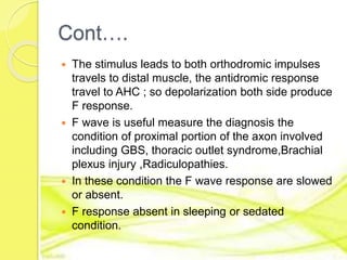 Cont….
 The stimulus leads to both orthodromic impulses
travels to distal muscle, the antidromic response
travel to AHC ; so depolarization both side produce
F response.
 F wave is useful measure the diagnosis the
condition of proximal portion of the axon involved
including GBS, thoracic outlet syndrome,Brachial
plexus injury ,Radiculopathies.
 In these condition the F wave response are slowed
or absent.
 F response absent in sleeping or sedated
condition.
 